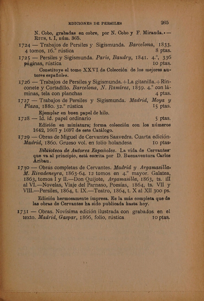 Pith EDICIONES DE PERsILES 265 N. Cobo, grabadas en cobre, por N. Cobo y F. Miranda.» — Rvs, t. I, num. 365. 1724 — Trabajos de Persiles y Sigismunda. Barcelona, 1833. 4 tomos, 16.° rustica 8 ptas. 1725 — Persiles y Sigismunda. Paris, ery; 1941-42336 paginas, rustica 10 ptas. Constituye el tomo X XVI de Coleccién de los mejores au- tores espafioles. 1726 — Trabajos de Persiles y Sigismunda.+ La gitanilla. +Rin- conete y Cortadillo. Barcelona, N. Ramirez, 1859. 4.° con 1a- minas, tela con planchas 4 ptas. 1727 — Trabajos de Persiles y Sigismunda. Madrid, Moya y Plaza, 1880.-32.° rustica 15 ptas. Hjemplar en buen papel de hilo. | 1728 — ld. id. papel ordinario 5 ptas. Edicién en miniatura; forma coleccién con los numeros 1642, 1667 y 1697 de este Catalogo. 1729 — Obras de Miguel de Cervantes Saavedra. Cuarta edicion- Madrid, 1860. Grueso vol. en folio holandesa 10 ptas» Biblioteca de Autores Espaiioles. La vida de Cervantes que va al principio, esta escrita por D. Buenaventura Carlos Aribau. 1730 — Obras completas de Cervantes. ‘Madrid y Argamasillas M. Rivadeneyra, 1863-64. 12 tomos en 4.° mayor. Galatea, 1863, tomos I y Il.—Don Quijote, Argamasilla, 1863, ts. Ul Edicién hermosamente impresa. Es la mas completa que de las obras de Cervantes ha sido publicada hasta hoy. 1731 — Obras. Novisima edicion ilustrada con grabados en el texto. Madrid, Gaspar, 1866, folio, rustica TO ptas. ® PN) : ; \. . ‘ ; P Abs Ce en ane ies Heh RIES INA oh ee UE eee 5) Pe ‘ ‘ i : DE of NaS eee) “hep cs oa hn 9 Oe Ss