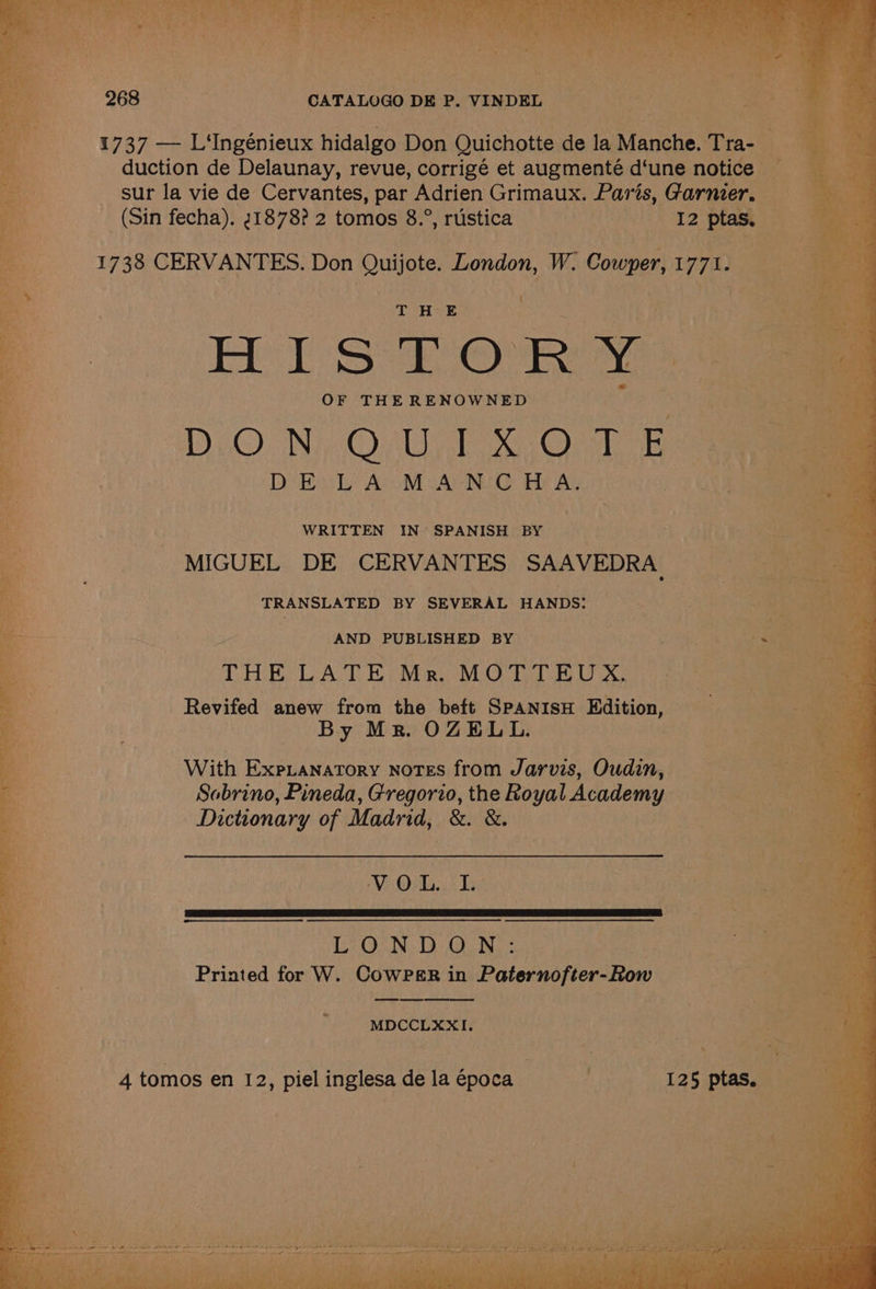1737 — L'Ingénieux hidalgo Don Quichotte de la Manehe. Trae duction de Delaunay, revue, corrigé et augmenté d‘une notice sur la vie de Cervantes, par Adrien Grimaux. Paris, Garaiete (Sin fecha). 21878? 2 tomos 8.°, rustica | 12 ptas, — 1738 CE Pee Don Quijote. London, Ww. Cowper, 177) { OT HE | Le HISTORY: 9 am OF THE RENOWNED = Be . DON, O.U,1%,07 5 an DE LA MANCHA. a WRITTEN IN’ SPANISH BY ) i ss MIGUEL DE CERVANTES SAAVEDRA one ca TRANSLATED BY SEVERAL HANDS: Jn as 7 = . AND PUBLISHED BY Loe an i THE LATE Ma. MOTTEUX, ¢)) ee ss Revifed anew from the beft SPANISH Edition, aa A. By Mr. OZELL. | aac tail + | ; : i i With Expianatory notes from Jarvis, Oudin, a a Sobrino, Pineda, Gregorio, the Royal Academy MRT oe Dictionary of Madrid, &amp;. &amp;. aan Pp PRE WEN ror Jyh) a i ty ‘ eae) e : LONDON: a — Printed for W. CowPsr in Paternofter-Row — “2 Sie aoa MDCCLXXI. 4 tomos en 12, piel inglesa de la época