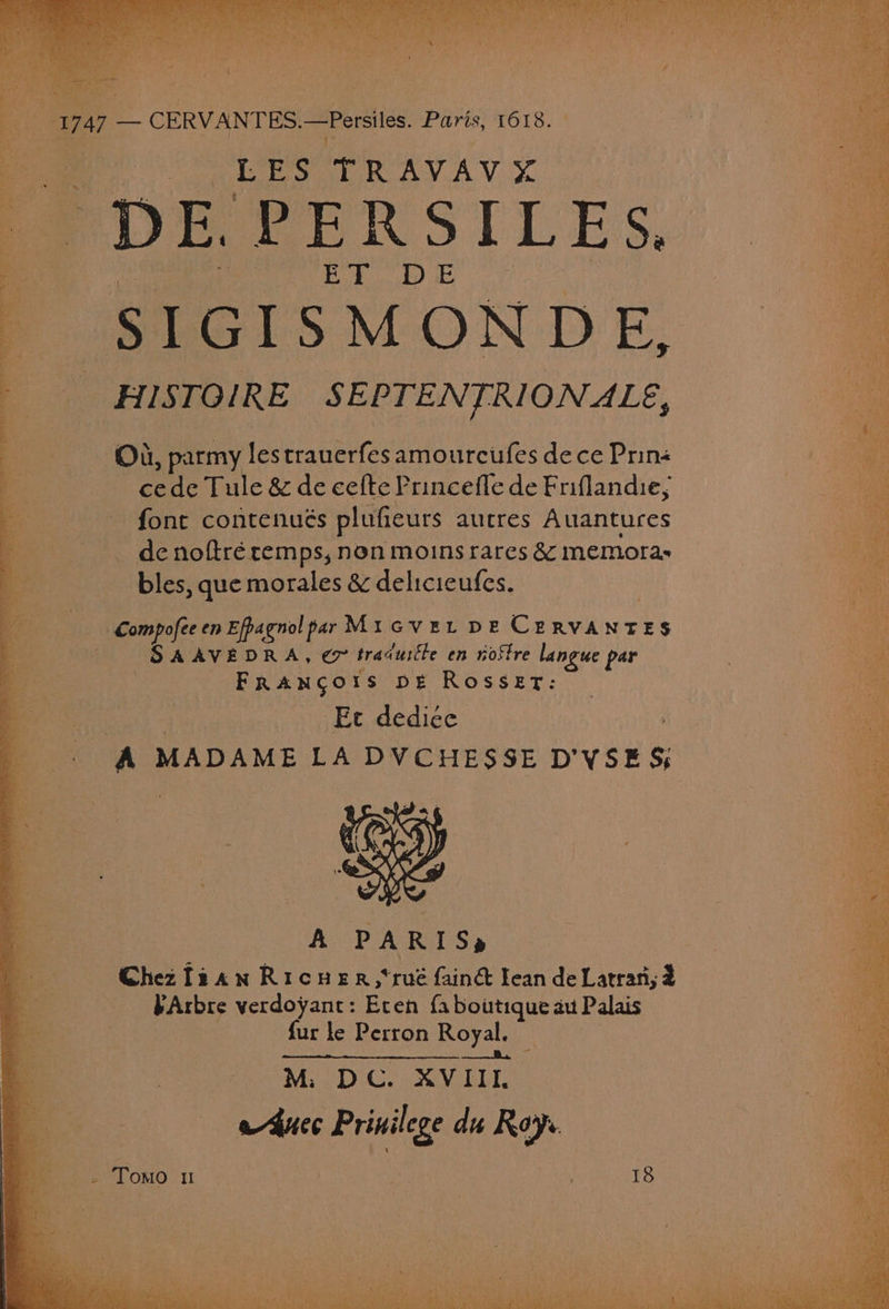 « FoR Ge RAY AV, % PDE EERSILES, | ae as OK 2 S IGISMONDE, HISTOIRE SEPTENTRIONALE, Od, parmy lestranerfes amourcufes dece Prins cede Tule &amp; de cefte Princefle de Friflandie, font contenués plufieurs autres Auantures . de noftré remps, non moins rares &amp; memoras ag bles, que morales &amp; delicieufes. Compofee en Efpagnol par Mi over DE CERVANTES SAAVEDRA, ex tradurcle en rostre langue par Frangotrs pe Rosset: Ec dedicée : Al MADAME LA DVCHESSE D'VSE 5; A PARIS, Chez f2aw Ricuer,*rué fainé lean de Latran; 2 FArbre verdoyant: Eten {a boutique aut Palas fur le Perron Royal. — fs We M. DC. XVIII a4uec Prinilege du Roy. 18