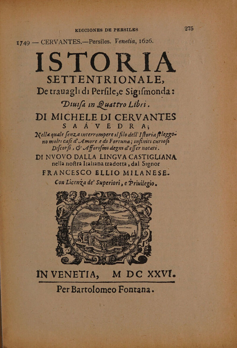 { 1749 — CERVANTES. —Persiles. Venetia, 1626. ISTORIA | SETTENTRIONALE, Detrauaglid: Perfile,e Sigifmonda: Duifa 12 Quattro Librt. DI MICHELE DI CERVANTES SAAC SEY DIOR A; a Nella quale fenzainterrompere tl filo dell I ee fleggoq oe, no molt: caft a’ Amore.e dt Fortuna; infinite curtofe Difcorft, @ Affori{ms degnt deff er notatt. DI! NVOVO DALLA LINGVA CASTIGLIANA nella noftra Italiana tradortta, dal Signor FRANCESCO ELLIO MILANESE. Con Licenza de’ papertort ,eP psi: IN VENETIA, -M DC XXVI. Per Bartolomeo Fontana.