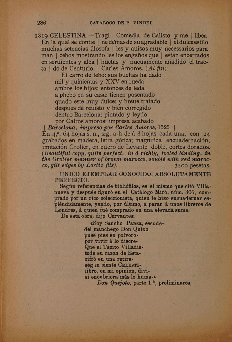 1819 CELESTINA.—Tragi | Comedia de Calisto y me | libea ee) En la qual se contie | nedémasde suagradable | etdulceestilo muchas setencias filosofa | les y auisos muy necessarios para man | cebos mostrando les los engafios que | estan encerrados en seruientes y alca | huetas y nueuamente afiadido el trac- ta | do de Centurio. | Carles Amoros. (Al fin): El carro de febo: sus bueltas ha dado mil y quinientas y XXV en rueda ambos los hijos: entonces de leda a phebo en su casa: tienen posentado quado este muy dulce: y breue tratado : despues de reuisto y bien corregido i - dentro Barcelona: pintado y leydo ea por Calros amoros: impresa acabado . | Barcelona, impreso por Carles Amoros, 1525. | | En 4,°, 64 hojass. n., sig. a-h dea 8 hojas cada una, con 24 grabados en madera, letra gdtica; magnifica encuadernacion,. imitacion Grolier, en cuero de Levante doble, cortes dorados. (Beautiful copy, quite perfect, in a@ richly, tooled binding, in the Grolier manner of brown marocco, doublé with red maroc- co, gilt edges by Lortic fils). : 3500 pesetas. UNICO EJEMPLAR CONOCIDO, ABSOLUTAMENTE ae PERFECTO. s Seguin referencias de bibliéfilos, es el mismo que cité Villa- . nueva y después figuré en el Catalogo Miréd, nim. 306, com- prado por un rico coleccionista, quien le hizo encuadernar es- pléndidamente, yendo, por ultimo, 4 parar 4 unos librerosde Londres, 4 quien fué comprado en una elevadasuma.° —~S De esta obra, dijo Cervantes: | | a «Soy Sancho Panza, escude- | del manchego Don Quixo puse pies en polvoro- por vivir a4 lo discre- Que el Tacito Villadie- toda su razon de Esta- cifré en una retira- segun siente CRELESTI- — fibro, en mi opinion, divi- si encubriera mas lo huma-» Don Quijote, parte 1.*, preliminares. fe eae ee ee eee tee Le ee ee ee i . AS ' ‘]