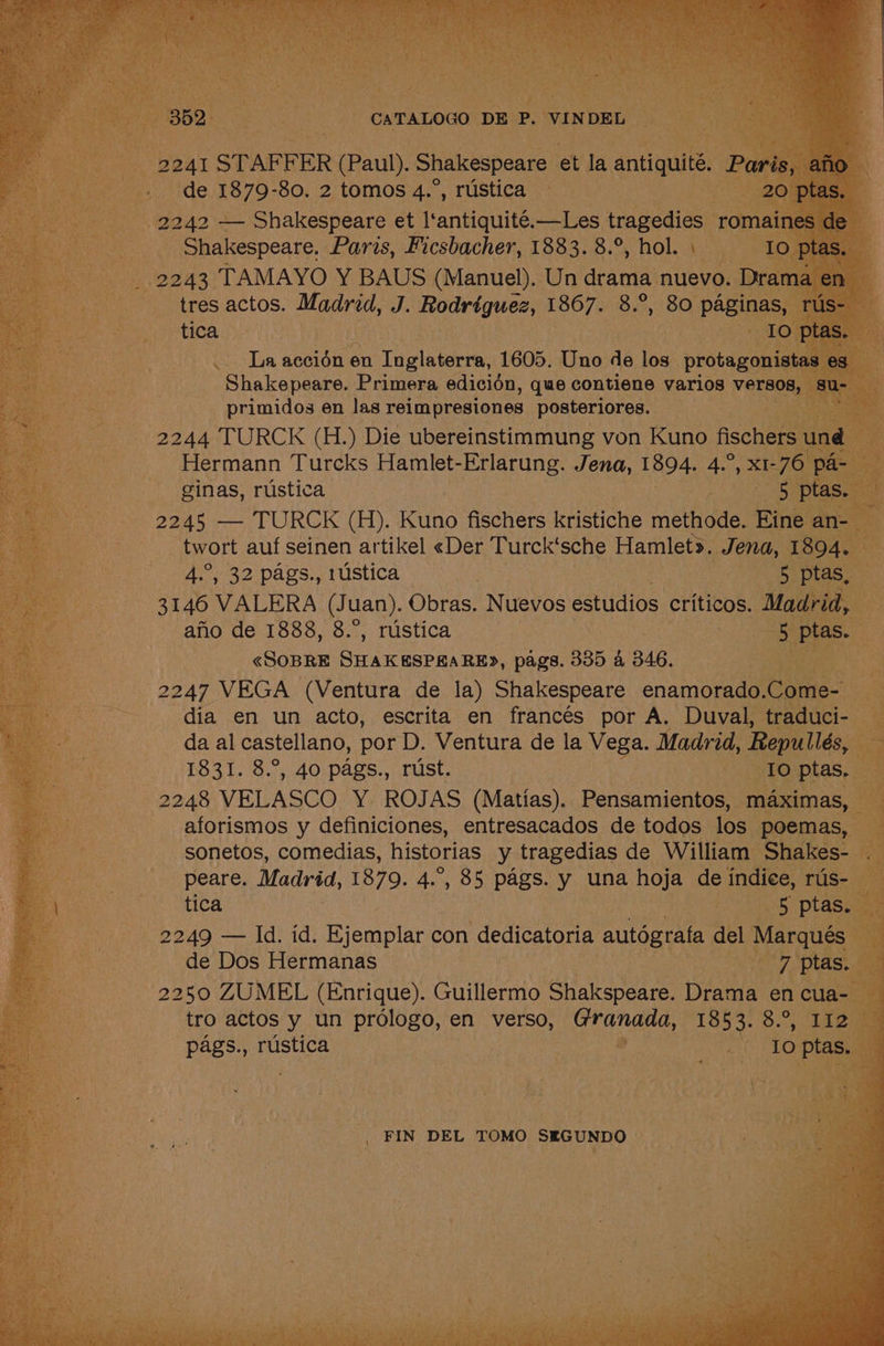 352 CATALOGO DE P. VINDEL 2241 STAFFER (Paul). Shakespeare et la antiquité. Paris, afio de 1879-80. 2 tomos 4.°, rustica 20 ptas. 2242 — Shakespeare et l‘antiquité.—Les tragedies romaines de Shakespeare. Paris, Ficsbacher, 1883. 8.°, hol. \ Io ptas. _ 2243 TAMAYO Y BAUS (Manuel). Un drama nuevo. Drama en tica Io ptas. La accion en Inglaterra, 1605. Uno de los protagonistas es Shakepeare. Primera edicién, que contiene varios versos, su- primidos en las reimpresiones posteriores. 2244 TURCK (H.) Die ubereinstimmung von Kuno fischers und Hermann Turcks Hamlet-Erlarung. Jena, 1894. 4.°, x1-76 pa- ginas, rustica 5 ptas. 2245 — TURCK (H). Kuno fischers kristiche methode. Eine an- twort auf seinen artikel «Der Turck‘sche Hamlet». Jena, 1894. 4.°, 32 pags., rustica 5 ptas, 3146 VALERA (Juan). Obras. Nuevos estudios criticos. Madrid, afio de 1888, 8.°, rustica 5 ptas. «SOBRE SHAKESPRARED, pags. 335 a 346. 2247 VEGA (Ventura de la) Shakespeare enamorado.Come- dia en un acto, escrita en francés por A. Duval, traduci- da al castellano, por D. Ventura de la Vega. Madrid, Repullés, 1831. 8.°, 40 pags., rust. | Io ptas. 2248 VELASCO Y ROJAS (Matias). Pensamientos, maximas, aforismos y definiciones, entresacados de todos los poemas, peare. Madvéd, 1879. 4.°, 85 pags. y una hoja de indice, rus- 2249 — Id. id. Ejemplar con dedicatoria autografa del Marqués de Dos Hermanas 7 ptas. 2250 ZUMEL (Enrique). Guillermo Shakspeare. Drama en cua- tro actos y un prologo, en verso, Granada, 1853. 8.°, 112 _ FIN DEL TOMO SEGUNDO