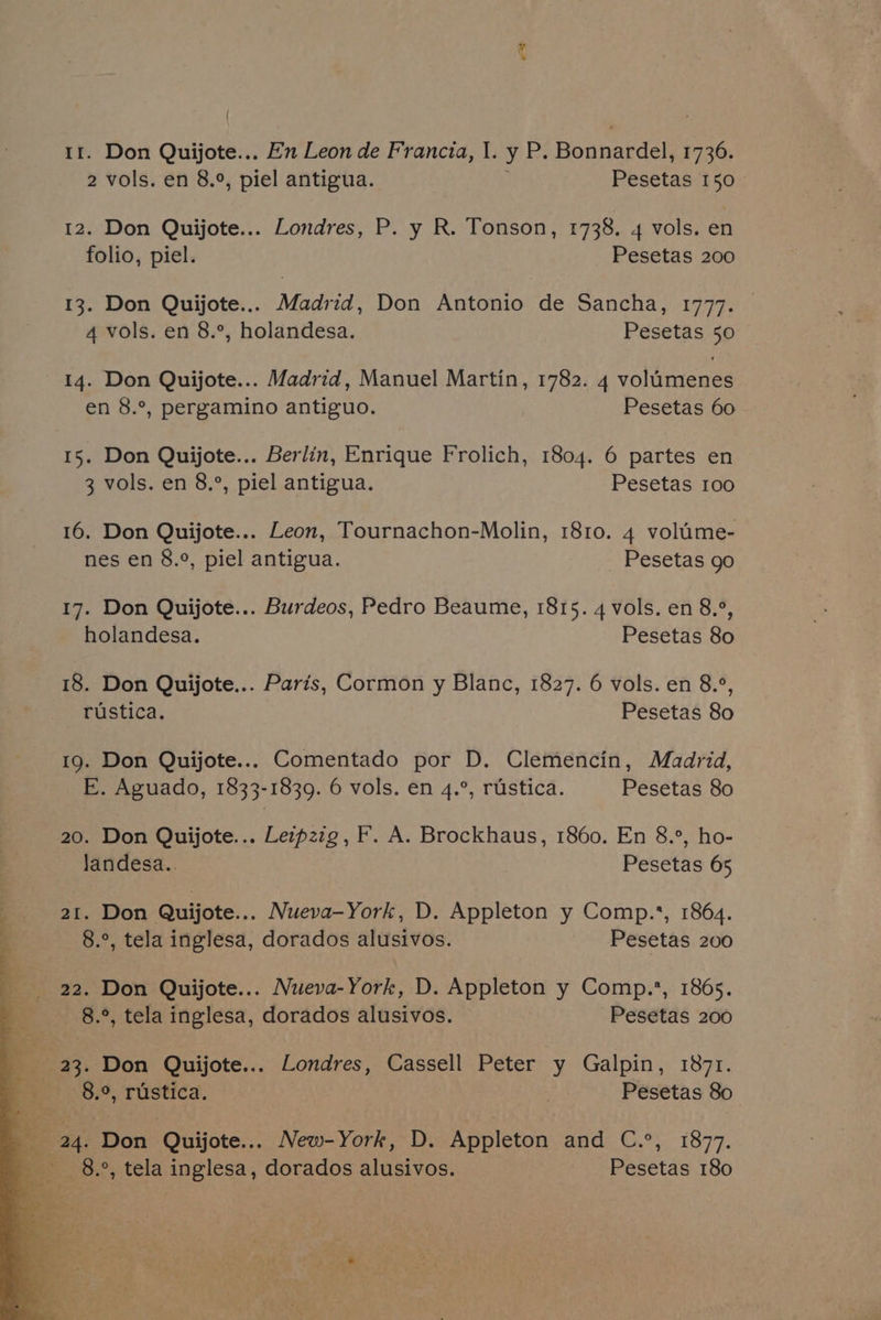 et tr. Don Quijote... En Leon de Francia, I. y P. Bonnardel, 1736. 2 vols. en 8.°, piel antigua. Pesetas 150 12. Don Quijote... Londres, P. y R. Tonson, 1738. 4 vols. en folio, piel. Pesetas 200 13. Don Quijote... Madrid, Don Antonio de Sancha, 1777. | 4 vols. en 8.°, holandesa. Pesetas 50 14. Don Quijote... Madrid, Manuel Martin, 1782. 4 volumenes en 8.°, pergamino antiguo. Pesetas 60 15. Don Quijote... Berlin, Enrique Frolich, 1804. 6 partes en 3 vols. en 8.°, piel antigua. Pesetas 100 16. Don Quijote... Leon, Tournachon-Molin, 1810. 4 volime- nes en 8.°, piel antigua. Pesetas go 17. Don Quijote... Burdeos, Pedro Beaume, 1815. 4 vols. en 8.°, holandesa. Pesetas 80 18. Don Quijote... Paris, Cormon y Blanc, 1827. 6 vols. en 8.°, rustica. Pesetas 80 19. Don Quijote... Comentado por D. Clemencin, Madrid, E. Aguado, 1833-1839. 6 vols. en 4.°, rustica. Pesetas 80 20. Don Quijote... Leipzzg, F. A. Brockhaus, 1860. En 8.°, ho- landesa.. Pesetas 65 a1. Don Quijote... Nueva-York, D. Appleton y Comp.*, 1864. 8.°, tela inglesa, dorados alusivos. Pesetas 200 8.°, tela inglesa, dorados alusivos. Pesetas 200 23. Don Quijote... Londres, Cassell Peter y Galpin, 1871. oe 5.9, rustica. : Pesetas 80 Wa 24. Don Quijote... New-York, D. Appleton and C.°, 1877. 8°, tela inglesa, dorados alusivos. Pesetas 180