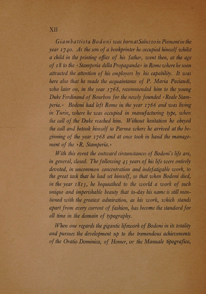 Giambattista Bodoni was bornatSaluzzoin Piemontin the year 1740. As the son of a bookprinter he occupied lumself whilst a child in the printing office of his father, went then, at the age of 18 to the «Stamperia della Propaganda» in Rome where he soon attracted the attention of his employers by his capability. It was here also that he made the acquaintance of P. Maria Paciaudi, who later on, in the year 1768, recommended him to the young Duke Ferdinand of Bourbon for the newly founded «Reale Stam- peria.» Bodoni had left Rome in the year 1766 and was living in Turin, where he was occupied in manufacturing type, when the call of the Duke reached him. Without hesitation he obeyed the call and betook himself to Parma where he arrived at the be- ginning of the year 1768 and at once took in hand the manage- ment of the «R. Stamperta. » With this event the outward circumstances of Bodont’s life are, in general, closed. The following 45 years of his life were entirely devoted, in uncommon concentration and indefatigable work, to the great task that he had set himself, so that when Bodom died, 1m the year 1813, he bequeathed to the world a work of such unique and imperishable beauty that to-day his name ts still men- tioned with the greatest admiration, as his work, which stands apart from every current of fashion, has become the standard for all time in the domain of typography. When one regards the gigantic ifework of Bodoni in its totality and pursues the development up to the tremendous achievements of the Oratio Dominica, of Homer, or the Manuale tipografico,