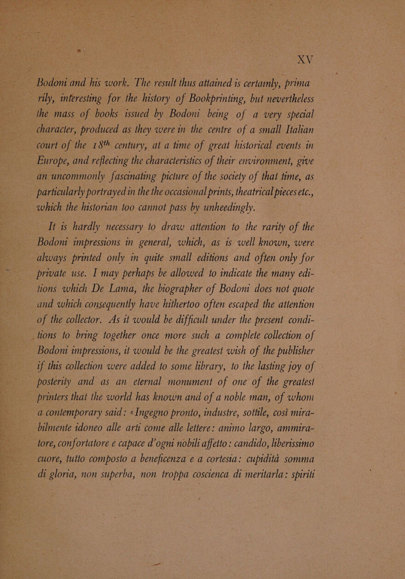 AV Bodoni and his work. The result thus attained is certamly, : prima _ rily, interesting for the history of Bookprinting, but nevertheless character, produced as they were in the centre of a small Italian court of the 18 century, at a time of great historical events in | Europe, and reflecting the characteristics of their environment, give an uncommonly. fascinating picture of the society of thal time, as _ particularly portrayed in the the occasional prints, theatrical pieces etc., which the historian too cannot pass by unheedingly. It is hardly necessary to draw attention to the rarity of the - Bodoni impressions in general, which, as 1s well known, were always printed only in quite small editions and often only for private use. I may perhaps be allowed to indicate the many edi- tions which De Lama, the biographer of Bodoni does not quote and which consequently have hithertoo often escaped the atlention of the collector. As it would be difficult under the present condi- tions to bring together once more such a complete collection of - Bodoni impressions, it would be the greatest wish of the publisher if this collection were added to some library, to the lasting joy of posterity and as an eternal monument of one of the greatest printers that the world has known and of a noble man, of whom a contemporary said: «Ingegno pronto, industre, sottile, cost nura- bilmente idoneo alle arti come alle lettere: animo largo, ammira- tore, confortatore e capace d’ogni nobili affetto : candido, liberissimo cuore, tuito composto a beneficenza e a cortesia: cupidita somma dh gloria, non superba, non troppa coscienca di meritarla: spiriti