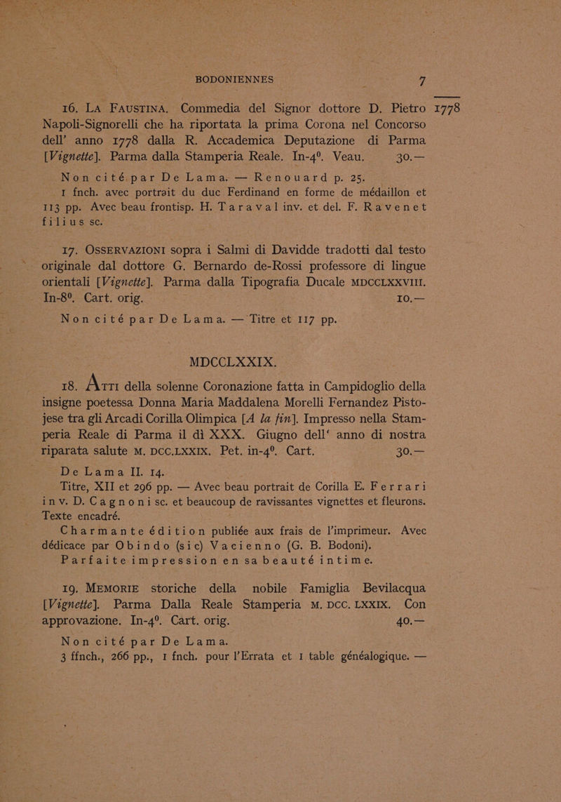 16. La FAUSTINA, Commedia del Signor dottore D. Pietro dell’ anno 1778 dalla R. Accademica Deputazione di Parma [Vignette]. Parma dalla Stamperia Reale. In-4°. Veau. 30.— SNoncité.par De Lama:—'Renouard p. 25. = 1 fnch. avec portrait du duc Ferdinand en forme de médaillon et I13 pp. Avec beau frontisp. H. Taraval inv. et del. F. Ravenet ti ipwerscn 17. OSSERVAZIONI sopra i Salmi di Davidde tradotti dal testo orientali [Vignette]. Parma dalla Tipografia Ducale MDCCLXXVIII. In-8°, Cart. orig. — I0.— MDCCLXXIX. 18. Ae della solenne Coronazione fatta in Campidoglio della insigne poetessa Donna Maria Maddalena Morelli Fernandez Pisto- jese tra gli Arcadi Corilla Olimpica [A da fin]. Impresso nella Stam- peria Reale di Parma il di XXX. Giugno dell‘ anno di nostra Die Ta mivai Ly 14: | Titre, XII et 296 pp. — Avec beau portrait de Corilla E. Ferrari inv. D. Cagnonise. et Deencoun de ravissantes vignettes et fleurons. Texte encadré. Charmante édition publiée aux frais de |’imprimeur. Avec dédicace par Obindo (sic) Vacienno (G. B. Bodoni). Parfaiteimpressionen sa beauté intime. 19. MeMoRIE storiche della nobile Famiglia Bevilacqua approvazione. In-4°. Cart. orig. 40.— 3 ffnch., 266 pp., 1 fnch. pour l’Errata et 1 table cenealnpielie. — 1778