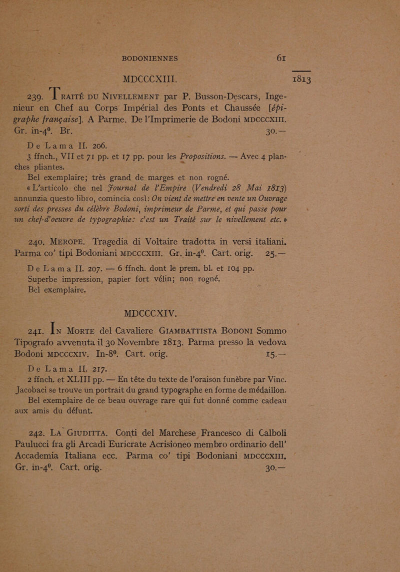 gs ee MDCCCXIII. = 230. ‘Trarré DU NIVELLEMENT par P. Busson-Descars, Inge- nieur en Chef au Corps Impérial des Ponts et Chaussée [éf1- heain-4°. Br. : 30.— ches pliantes. | : « L’articolo che nel Yournal de l’Empire (Vendredi 28 Mai 4813) annunzia questo libro, comincia cosi: On vient de mettre en vente un Ouvrage sorti des presses du célébre Bodoni, imprimeur de Parme, et qui passe pour un chef-d’oeuvre de typographie: c’est un Traité sur le nivellement etc. » 240, MEROPE. Tragedia di Voltaire tradotta in versi italiani. Superbe impression, papier fort vélin; non rogné, - Bel exemplaire. MDCCCXIV. 241. Is Morte del Cavaliere GIAMBATTISTA BODONI Sommo Tipografo avvenuta il 30 Novembre 1813. Parma presso la vedova Beta ma 1ly217, 2 ffnch. et XLIII pp. — En téte du texte de l’oraison funébre par Vince. Jacobaci se trouve un portrait du grand typographe en forme de médaillon. Bel exemplaire de ce beau ouvrage rare qui fut donné comme cadeau 242. La GiupiTTa. Conti del Marchese Francesco di Calboli Paulucci fra gli Arcadi Euricrate Acrisioneo membro ordinario dell’ Accademia Italiana ecc. Parma co’ tipi Bodoniani MDCCCXIUII. Gr. in-4°, Cart. orig. | 30,— 1813