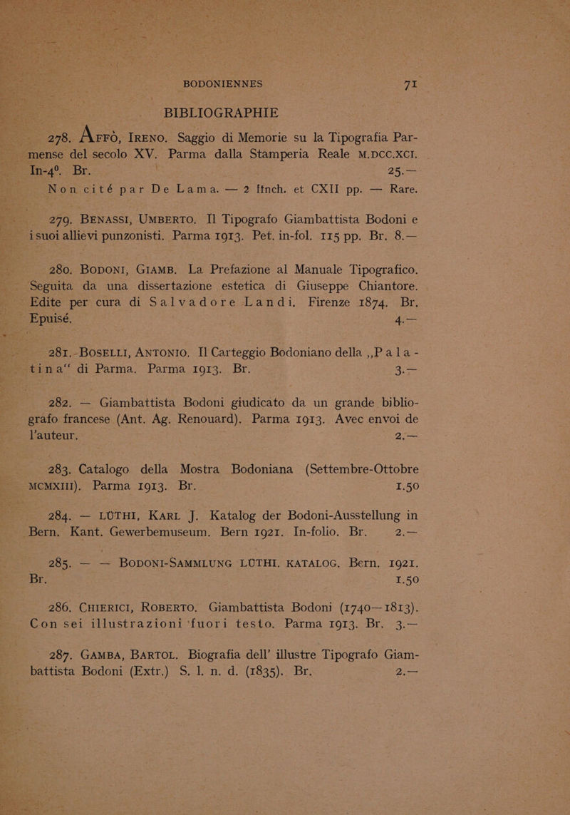 BIBLIOGRAPHIE oe os es TRENO. Saggio di Memorie su la Tipografia Par- __mense del secolo XV. Parma dalla Stamperia Reale M.DCC.XCI. - ee in4°. Br. , -25.— rs Pomycite par Detlama, —— 2 linch. et CXII pp. — Rare. _ 279. BENASSI, UMBERTO. I] Tipografo Giambattista Bodoni e isuoi allievi punzonisti. Parma 1913. Pet. in-fol. 115 pp. Br. 8.— 280. Boponi, GIAMB. La Prefazione al Manuale Tipografico. Seguita da una dissertazione estetica di Giuseppe Chiantore. Fdite per cura di Salvadore Landi. Firenze 1874. Br. Epuisé. 4c 281.-BosELL1, ANTONIO, Il Carteggio Bodoniano della ,,P ala - fmwa® di Parma. Parma 1973... Br. 3.— 282. — Giambattista Bodoni giudicato da un grande _ biblio- grafo francese_ ane Ag. Renouard). Parma 1913. Avec envoi de auteur. 2. 283. Catalogo della Mostra Bodoniana (Settembre-Ottobre MCMXIII). Parma 1913. Br. 1.50 284. — LUTHI, Kari J. Katalog der Bodoni-Ausstellung in _ Bern. Kant. Gewerbemuseum. Bern 1921. In-folio. Br. = 2.— 285. — — BODONI-SAMMLUNG LUTHI. KATALOG. Bern. 1921. . Br. 1,50 286. CHIERICI, ROBERTO. Giambattista Bodoni (1740— 1813). Con sei illustrazioni ‘fuori testo. Parma 1913. Br. 3.— 287. GAMBA, BARTOL. Biografia dell’ illustre Tipografo Giam-