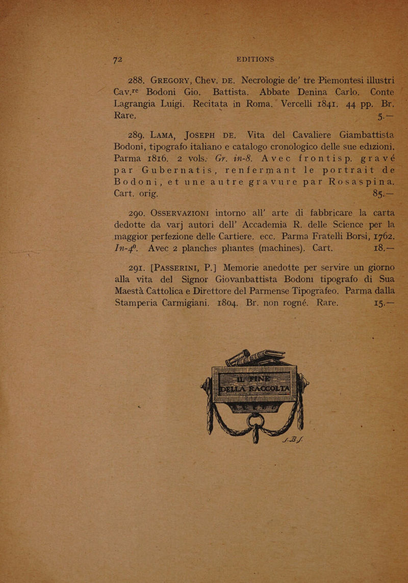 288, GREGORY, Chev. DE. Necrologie de’ tre Piemontesi illustri ee Cav.teé Bodoni Gio, Battista. Abbate Denina Carlo. Conte / Lagrangia Luigi. Recitata in Roma. Vercelli 1841. 44 pp. Br. — Rare, | | 5. 289. LAMA, JOSEPH DE. Vita del Cavaliere Giambattista Bodoni, tipografo italiano e catalogo cronologico delle sue edizioni, Parma 1816. 2 vols: Gr. in-8. Avec frontisp. gravé par: Giubernatis; renfermant le potttai, oe Bodoni, et une autre gravure: par Rosas pian Cart sone] = 85.— 290. OSSERVAZIONI intorno all’ arte di fabbricare la carta dedotte da varj autori dell’ Accademia R. delle Science per la maggior perfezione delle Cartiere. ecc. Parma Fratelli Borsi, 1762. In-4°._ Avec 2 planches pliantes (machines), Cart. 18,— 291. [PASSERINI, P.] Memorie anedotte per servire un giorno alla vita del Signor Giovanbattista Bodoni tipografo di Sua Maesta Cattolica e Direttore del Parmense Tipografeo. Parma dalla Stamperia Carmigiani. 1804. Br. non rogné. Rare. I5s-