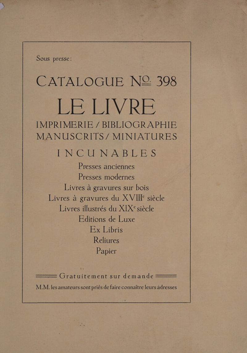 CATALOGUE N2 398 LE LIVRE IMPRIMERIE / BIBLIOGRAPHIE MANUSCRITS/ MINIATURES PINs Gel Ne AUB Es Presses anciennes Presses modernes Livres a gravures sur bois Livres a gravures du XVIII* siécle — Livres illustrés du X]X¢ siécle Editions de Luxe Ex Libris Reliures Papier Gratuitement sur demande _M.M. les amateurs sont priés de faire connaitre leurs adresses