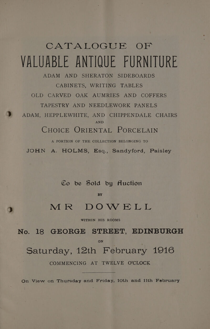 CATALOGUE OF VALUABLE ANTIQUE FURNITURE ADAM AND SHERATON SIDEBOARDS CABINETS, WRITING ‘TABLES OLD CARVED OAK AUMRIES AND COFFERS TAPESTRY AND NEEDLEWORK PANELS a | ADAM VHEPRLEWHIICE AND BeAIPPENDALE, CHAIRS AND CHOICE ORIENTAL PORCELAIN A PORTION OF THE COLLECTION BELONGING TO JOHN A. HOLMS, Esq., Sandyford, Paisley Co be Sold by Auction BY &gt; MR DOWELL WITHIN HIS ROOMS No. 18 GEORGE STREET, EDINBURGH Saturday, 12th February 1916 COMMENCING AT TWELVE O’CLOCK On View on Thursday and Friday, 10th and 1lith February