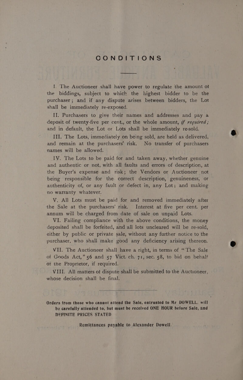 CONDITIONS 1. The Auctioneer shall have power to regulate the amount ot the biddings, subject to which the highest bidder to be the purchaser; and if any dispute arises between bidders, the Lot shall be immediately re-exposed. , | II. Purchasers to give their names and addresses and pay a deposit of twenty-five per cent., or the whole amount, # required ; and in default, the Lot or Lots shall be immediately re-sold. III. The Lots, immediately on being sold, are held as delivered, and remain at the purchasers’ risk. No transfer of purchasers names will be allowed. | IV. The Lots to be paid for and taken away, whether genuine and authentic or not, with all faults and errors of description, at the Buyer’s expense and risk; the Vendors or Auctioneer not being responsible for the correct description, genuineness, or authenticity of, or any fault or defect in, any Lot; and making no warranty whatever. V. All Lots must be paid for and removed immediately after the Sale at the purchasers’ risk. Interest at five per cent. per annum will be charged from date of sale on unpaid Lots. VI. Failing compliance with the above conditions, the money deposited shall be forfeited, and all lots uncleared will be re-sold, either by public or private sale, without any further notice to the purchaser, who shall make good any deficiency arising thereon. VII. The Auctioneer shall have a right, in terms of “The Sale of Goods Act,” 56 and 57 Vict. ch. 71, sec. 58, to bid on behalf et the Proprietor, if required. VIII. All matters ot dispute shall be submitted to the Auctioneer, whose decision shall be final. Orders from those who cannot attend the Sale, entrusted to Mr DOWELL, will be carefully attended to, but must be received ONE HOUR before Sale, and DEFINITE PRICES STATED Remittances payable to Alexander Dowell.