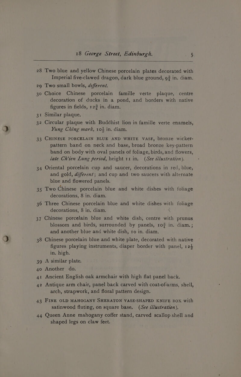 28 a 30 31 32 a3 34 44 Two blue and yellow Chinese porcelain plates decorated with Imperial five-clawed dragon, dark blue ground, 9? in. diam, Two small bowls, azfferenz. Choice Chinese porcelain famille verte plaque, centre decoration of ducks in a pond, and borders with native figures in fields, 123 in. diam. Similar plaque. Circular plaque with Buddhist lion in famille verte enamels, Yung Chéng mark, 10% in. diam. CHINESE PORCELAIN BLUE AND WHITE VASF, bronze wicker- pattern band on neck and base, broad bronze key-pattern band on body with oval panels of foliage, birds, and flowers, late Ch’ten Lung period, height 11 in. (See zllustration). Oriental porcelain cup and saucer, decorations in red, blue, and gold, azfferent; and cup and two saucers with alternate blue and flowered panels. Two Chinese porcelain blue and white dishes with foliage decorations, 8 in. diam. Three Chinese porcelain blue and white dishes with foliage decorations, 8 in. diam. ( Chinese porcelain blue and white dish, centre with prunus blossom and birds, surrounded by panels, 10? in. diam. ; and another blue and white dish, ro in. diam. Chinese porcelain blue and white plate, decorated with native figures playing instruments, diaper border with panel, 124 in. high. A similar plate. Another do. Ancient English oak armchair with high flat panel back. Antique arm chair, panel back carved with coat-of-arms, shell, arch, strapwork, and floral pattern design. FINE OLD MAHOGANY SHERATON VASE-SHAPED KNIFE BOX with satinwood fluting, on square base. (See zl/ustration). Queen Anne mahogany coffer stand, carved scallop shell and shaped legs on claw feet.