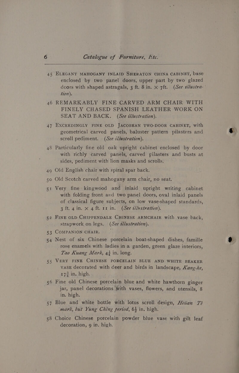 6 45 46 47 55 56 a4 58 Catalogue of Furniture, Ete. ELEGANT MAHOGANY INLAID SHERATON CHINA CABINET, base enclosed by two panel doors, upper part by two glazed tion). REMARKABLY FINE CARVED ARM CHAIR WITH FINELY CHASED SPANISH LEATHER WORK ON SEAT AND BACK. (See tHlustration), EXCEEDINGLY FINE OLD JACOBEAN TWO-DOOR CABINET, with geometrical carved panels, baluster pattern pilasters and scroll pediment. (See z//ustration). Particularly fine old oak upright cabinet enclosed by door with richly carved panels, carved pilasters and busts at sides, pediment with lion masks and scrolls. Old English chair with spiral spar back. Old Scotch carved mahogany arm chair, no seat. Very fine kingwood and inlaid upright writing cabinet with folding front and two panel doors, oval inlaid panels of classical figure subjects, on low vase-shaped standards, 3 ft. gin. x 4 ft. rr in. (See t/lustratton). FINE OLD CHIPPENDALE CHINESE ARMCHAIR with vase back, strapwork on legs. (See tdlustration). COMPANION CHAIR. | Nest of six Chinese porcelain boat-shaped dishes, famille _rose enamels with ladies in a garden, green glaze interiors, Tao Kuang Mark, 4} in. iong. VERY FINE CHINESE PORCELAIN BLUE AND WHITE BEAKER VASE decorated with deer and birds in landscape, Kang-he, 177 in. high. Fine old Chinese porcelain blue and white hawthorn ginger jar, panel decorations with vases, flowers, and utensils, 8 in. high. Blue and white bottle with lotus scroll. design, Hoan Zé mark, but Yung Chéng period, 64 in. high. Choice Chinese porcelain powder blue vase with gilt leaf decoration, g in. high.