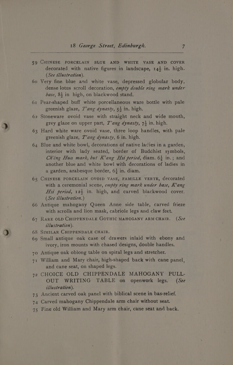 59 60 6 La) 62 63 64 65 CHINESE PORCELAIN BLUE AND WHITE VASE AND COVER decorated with native figures in landscape, 144 in. high. (See tdlustration). . Very fine blue and white vase, depressed globular body, dense lotus scroll decoration, empty double ring mark under base, 84 in high, on blackwood stand. Pear-shaped buff white porcellaneous ware bottle with pale greenish glaze, Z°ang dynasty, 54 in. high. Stoneware ovoid vase with straight neck and wide mouth, grey glaze on upper part, Z’ang dynasty, 74 in. high. Hard white ware ovoid vase, three loop handles, with pale greenish glaze, Z’ang dynasty, 6 in. high. Blue and white bowl, decorations of native ladies in a garden, interior with lady seated, border of Buddhist symbols, Ch’éng Hua mark, but K’ang Fst period, diam. 64 in.; and another blue and white bowl with decorations of ladies in a garden, arabesque border, 6} in. diam. CHINESE PORCELAIN OVOID VASE, FAMILLE VERTE, decorated with a ceremonial scene, empty ring mark under base, K’ang H{si period, 124 in, high, and carved blackwood cover. (See llustration.) | Antique mahogany Queen Anne side table, carved frieze with scrolls and lion mask, cabriole legs and claw feet. RARE OLD CHIPPENDALE GOTHIC MAHOGANY ARMCHAIR. (See illustration). SIMILAR CHIPPENDALE CHAIR, Small antique oak case of drawers inlaid with ebony and ivory, iron mounts with chased designs, double handles. Antique oak oblong table on spiral legs and stretcher. William and Mary chair, high-shaped back with cane panel, and cane seat, on shaped legs. CHOICE OLD CHIPPENDALE MAHOGANY PULL- OUT WRITING TABLE on openwork legs. (See | illustration). | Ancient carved oak panel with biblical scene in bas-relief. Carved mahogany Chippendale arm chair without seat. Fine old William and Mary arm chair, cane seat and back.