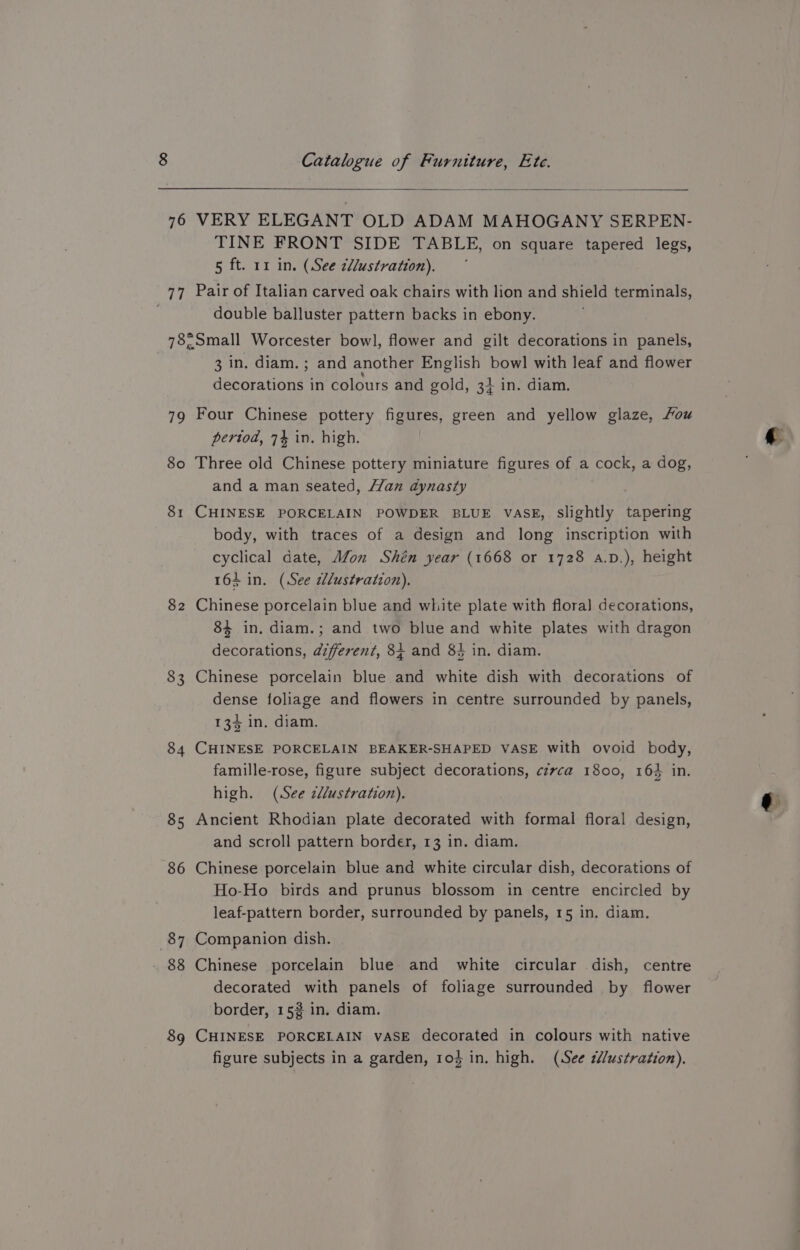 76 teh 79 80 81 8 LS) 83 $4 85 86 87 89 Catalogue of Furniture, Ete. VERY ELEGANT OLD ADAM MAHOGANY SERPEN- TINE FRONT SIDE TABLE, on square tapered legs, 5 ft. rz in. (See c/lustration). Pair of Italian carved oak chairs with lion and shield terminals, double balluster pattern backs in ebony. Small Worcester bowl, flower and gilt decorations in panels, 3 in. diam.; and another English bowl with leaf and flower decorations in colours and gold, 3} in. diam. Four Chinese pottery figures, green and yellow glaze, Fou pertod, 74 in. high. Three old Chinese pottery miniature figures of a cock, a dog, and a man seated, Han dynasty CHINESE PORCELAIN POWDER BLUE VASE, Slightly tapering body, with traces of a design and long inscription with cyclical date, M/on Shén year (1668 or 1728 a.D.), height 164 in. (See wdlustration). Chinese porcelain blue and white plate with flora] decorations, 84 in. diam.; and two blue and white plates with dragon decorations, diferent, 84 and 8} in. diam. Chinese porcelain blue and white dish with decorations of dense foliage and flowers in centre surrounded by panels, 134 in. diam. CHINESE PORCELAIN BEAKER-SHAPED VASE with ovoid body, famille-rose, figure subject decorations, c7vca 1800, 164 in. high. (See cdlustration). Ancient Rhodian plate decorated with formal floral design, and scroll pattern border, 13 in. diam. Chinese porcelain blue and white circular dish, decorations of Ho-Ho birds and prunus blossom in centre encircled by leaf-pattern border, surrounded by panels, 15 in. diam. Companion dish. | Chinese porcelain blue and white circular dish, centre decorated with panels of foliage surrounded by flower border, 153 in. diam. CHINESE PORCELAIN vASE decorated in colours with native figure subjects in a garden, rod in. high. (See c//ustration), e