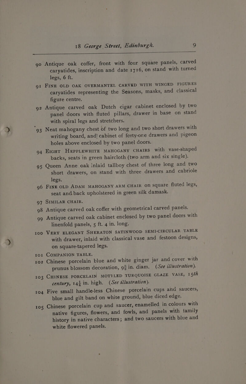 go gl Q2 94 95 96 97 98 99 100 Io! 102 103 104 105 caryatides, inscription and date 1716, on stand with turned legs, 6 ft. FINE OLD OAK OVERMANTEL CARVED WITH WINGED FIGURES caryatides representing the Seasons, masks, and classical figure centre. Antique carved oak Dutch cigar cabinet enclosed by two panel doors with fluted pillars, drawer in base on stand with spiral legs and stretchers. Neat mahogany chest of two long and two short drawers with writing board, and! cabinet of forty-one drawers and pigeon holes above enclosed by two panel doors. Eicut HEpPLEWHITE MAHOGANY CHAIRS with vase-shaped backs, seats in green haircloth (two arm and six single). Queen Anne oak inlaid tallboy chest of three long and two short drawers, on stand with three drawers and cabriole legs. FINE OLD ADAM MAHOGANY ARM CHAIR on square fluted legs, seat and back upholstered in green silk damask. SIMILAR CHAIR. Antique carved oak coffer with geometrical carved panels. Antique carved oak cabinet enclosed by two panel doors with linenfold panels, 5 ft. 4 in. long. VERY ELEGANT SHERATON SATINWOOD SEMI-CIRCULAR TABLE with drawer, inlaid with classical vase and festoon designs, on square-tapered legs. COMPANION TABLE. : Chinese porcelain blue and white ginger jar and cover with _ prunus blossom decoration, 92in. diam. (See illustration). CHINESE PORCELAIN MOTILED TURQUOISE GLAZE VASE, 15th century, 14} in. high. (See tllustration). Five small handle-less Chinese porcelain cups and saucers, blue and gilt band on white ground, blue diced edge. Chinese porcelain cup and saucer, enamelled in colours with native figures, flowers, and fowls, and panels with tamily history in native characters; and two saucers with blue and white flowered panels.