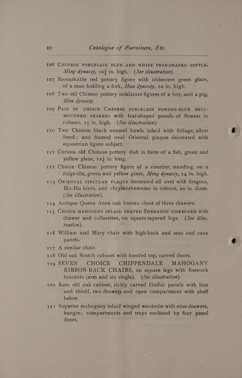 ITo p ies he Ii2 113 Ir4 I15 116 117 118 TI9Q I20 121 Catalogue of Furniture, Etc. CHINESE PORCELAIN BLUE AND WHITE PEAR-SHAPED BOTTLE, Ming dynasty, 1o# in. high. (See cl/ustration). Remarkable red pottery figure with iridescent green glaze, of a man holding a fork, Han dynasty, to in. high. Two old Chinese pottery miniature figures of a boy, and a pig, fan dynasty. PAIR OF CHOICE CHINESE PORCELAIN POWDER-BLUE BELL- MOUTHED BEAKERS with leaf-shaped panels of flowers in colours, 15 in. high. (See d/ustration). Two Chinese black enamel bowls inlaid with foliage, silver lined; and framed oval Oriental plaque decorated with equestrian figure subject. Curious old Chinese pottery dish in form of a fish, green and yellow glaze, 12+ in. long. Choice Chinese pottery figure of a courtier, standing on a Ho-Ho birds, and chrysanthemums in colours, 20 in. diam. (See cllustration). | Antique Queen Anne oak bureau chest of three drawers. CHOICE MAHOGANY INLAID SHAPED SHERATON SIDEBOARD with drawer and cellarettes, on square-tapered legs. (See zlus- tration). William and Mary chair with high-back and seat and cane panels. A similar chair. Old oak Scotch cabinet with hooded top, carved doors. SEVEN CHOICE CHIPPENDALE MAHOGANY RIBBON-BACK CHAIRS, on square legs with fretwork brackets (arm and six single). (See z//ustration). Rare old oak cabinet, richly carved Gothic panels with lion and shield, two drawers and open compartment with shelf below. Superior mahogany inlaid winged wardrobe with nine drawers, hangin: compartments and trays enclosed by four panel doors. @