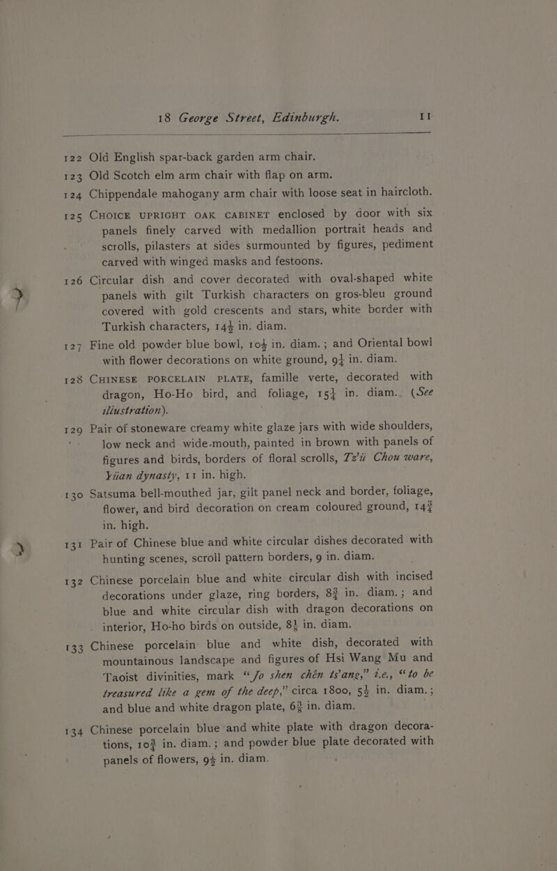 122 123 124 125 126 a7 CK 128 129 130 131 132 133 134 Old English spar-back garden arm chair. Old Scotch elm arm chair with flap on arm. Chippendale mahogany arm chair with loose seat in haircloth. CHOICE UPRIGHT OAK CABINET enclosed by door with six panels finely carved with medallion portrait heads and scrolls, pilasters at sides surmounted by figures, pediment carved with winged masks and festoons. Circular dish and cover decorated with oval-shaped white panels with gilt Turkish characters on gros-bleu ground covered with gold crescents and stars, white border with Turkish characters, 144 in. diam. Fine old powder blue bowl, 1ro4 in. diam. ; and Oriental bowl with flower decorations on white ground, 9+ in. diam. CHINESE PORCELAIN PLATE, famille verte, decorated with dragon, Ho-Ho bird, and foliage, 15} in. diam. (See illustration). . Pair of stoneware creamy white glaze jars with wide shoulders, low neck and wide-mouth, painted in brown with panels of figures and birds, borders of floral scrolls, Z2’u Chou ware, Viian dynasty, 11 in. high. Satsuma bell-mouthed jar, gilt panel neck and border, foliage, flower, and bird decoration on cream coloured ground, 14# in. high. Pair of Chinese blue and white circular dishes decorated with hunting scenes, scroll pattern borders, 9 in. diam. Chinese porcelain blue and white circular dish with incised decorations under glaze, ring borders, 8? in. diam.; and blue and white circular dish with dragon decorations on interior, Ho-ho birds on outside, 84 in. diam. Chinese porcelain blue and white dish, decorated with mountainous landscape and figures of Hsi Wang Mu and Taoist divinities, mark “Jo shen chén ts’ang,” t.e., “to be treasured like a gem of the deep,” circa 1800, 54 in. diam. ; and blue and white dragon plate, 63 in. diam. . Chinese porcelain blue and white plate with dragon decora- tions, ro in. diam.; and powder blue plate decorated with panels of flowers, 94 in. diam.