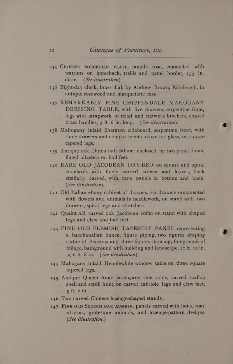135 136 137 142 143 144 145 146 147 CHINESE PORCELAIN PLATE, famille rose, enamelled with warriors on horseback, trellis and panel border, 154 in. diam. (See ctlustration). Eight-day clock, brass dial, by Andrew Brown, Edinburgh, in antique rosewood and marqueterie case. REMARKABLY FINE CHIPPENDALE MAHOGANY DRESSING TABLE, with five drawers, serpentine front, legs with strapwork in relief and fretwork brackets, chased brass handles, 3 ft. 6 in. long. (See ¢é/ustration). Mahogany inlaid Sheraton sideboard, serpentine front, with three drawers and compartments above for glass, on square tapered legs. Antique oak Dutch hall cabinet enclosed by two panel doors, fluted pilasters on ball feet. RARE OLD JACOBEAN DAY-BED on square and spiral standards with finely carved crowns and leaves, back similarly carved, with cane panels in bottom and back. (See illustration). — Old Italian ebony cabinet of drawers, six drawers ornamented with flowers and animals in needlework, on stand with two drawers, spiral legs and stretchers. Quaint old carved oak Jacobean coffer on stand with shaped legs and claw and ball feet. FINE OLD FLEMISH TAPESTRY PANEL representing a bacchanalian dance, figure piping, two figures draping statue of Bacchus and three figures dancing, foreground of foliage, background with building and landscape, 10 ft. ro in. x 6 ft. Sin, (See tllustration). Mahogany inlaid Hepplewhite window table on three square tapered legs. Antique Queen Anne mahogany side table, carved scallop shell and scroll front, on carved cabriole legs and claw feet, 5 Tt ain, Two carved Chinese lozenge-shaped stands. FINE OLD SCOTCH OAK AUMRIE, panels carved with lions, coat- of-arms, grotesque animals, and lozenge-pattern designs. (See zllustration.)