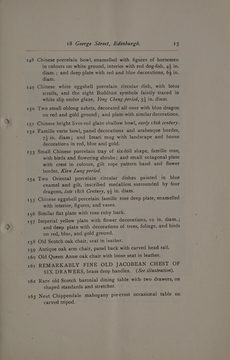 ww 149 150 151 152 153 157 159 160 18 George Street, Edinburgh. 13 Chinese porcelain bowl, enamelled with figures of horsemen in colours on white ground, interior with red dog-fish, 44 in. diam. ; and deep plate with red and blue decorations, 64 in. diam. Chinese white eggshell porcelain circular dish, with lotus scrolls, and the eight Buddhist symbols faintly traced in white slip under glaze, Veng Cheng period, 5} in. diam. Two small oblong ashets, decorated all over with blue dragon on red and gold ground; and plate with similar decorations. Chinese bright liver-red glaze shallow bowl, early 18th century. Famille verte bowl, panel decorations and arabesque border, 74 in. diam; and Imari mug with landscape and house decorations in red, blue and gold. Small Chinese porcelain tray of six-foil shape, famille rose, with birds and flowering shrubs; and small octagonal plate with crest in colours, gilt rope pattern band and flower border, Kien Lung period. Two Oriental porcelain circular dishes painted in blue enamel and gilt, inscribed medallion surrounded by four dragons, late 18/h Century, 93 in. diam. Chinese eggshell porcelain famille rose deep plate, enamelled with interior, figures, and vases. Similar flat plate with rose ruby back. Imperial yellow plate with flower decorations, 10 in. diam. ; and deep plate with decorations of trees, foliage, and birds on red, blue, and gold ground. Old Scotch oak chair, seat in leather. Antique oak arm chair, panel back with carved head rail. Old Queen Anne oak chair with loose seat in leather. REMARKABLY FINE OLD JACOBEAN CHEST OF SIX DRAWERS, brass drop handles. (See s//ustration). Rare old Scotch baronial dining table with two drawers, on shaped standards and stretcher. Neat Chippendale mahogany pie-crust occasional table on carved tripod.: