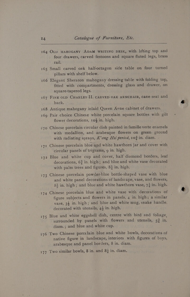 14 164 165 166 167 168 169 170 ar 172 173 St 176 177 Catalogue of Furniture, Etc. OL_v MAHOGANY ADAM WRITING DESK, with lifting top and four drawers, carved festoons and square fluted legs, brass rae Small carved oak half-octagon side table on four turned pillars with shelf below. Elegant Sheraton mahogany dressing table with folding top, fitted with compartments, dressing glass and drawer, on square-tapered legs. FINE OLD CuarLEs IJ. CARVED OAK ARMCHAIR, Cane seat and back. Antique mahogany inlaid Queen Avne cabinet of drawers. Pair choice Chinese white porcelain square bottles with gilt flower decorations, to% in. high. Chinese porcelain circular dish painted in famille verte enamels with medallion, and arabesque flowers on green ground with radiating sprays, K’ang Hsi period, 102 in, diam. . Chinese porcelain blue and white hawthorn jar and cover with circular panels of trigrams, 9 in. high. Blue and white cup and cover, half diamond borders, leaf decorations, 63 in. high; and blue and white vase decorated with palm trees and figures, 84 in. high. Chinese porcelain powder-blue bottle-shaped vase with blue and white panel decorations of landscape, vase, and flowers, 81 in. high; and blue and white hawthorn vase, 74 in. high. Chinese porcelain blue and white vase with decorations of figure subjects and flowers in panels, 4 in. high; a similar vase, 34 in. high; and blue and white mug, snake handle, decorated with utensils, 44 in. high. Blue and white eggshell dish, centre with bird and foliage, surrounded by panels with flowers and utensils, 5? in. ‘diam.; and blue and white cup. Two Chinese porcelain blue and white bowls, decorations of native figure in landscape, interiors with figures of boys, arabesque and panel borders, 8 in. diam.