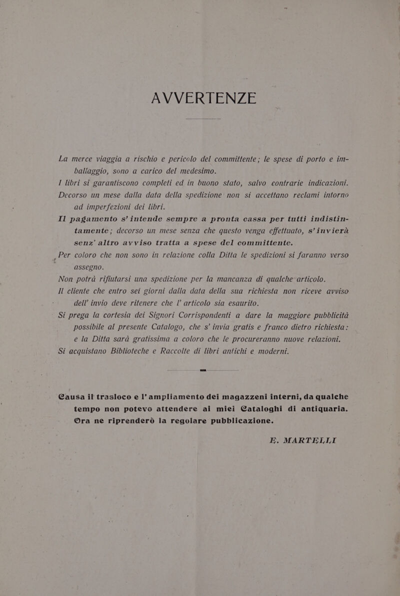 AVVERTENZE La merce viaggia a rischio e pericolo del committente; le spese di porto e im- ballaggio, sono a carico del medesimo. I libri si garantiscono completi ed in buono stato, salvo contrarie indicaziont. Decorso un mese dalla data della spedizione' non st accettano reclami intorno ad imperfezioni dei libri. Il pagamento s’intende sempte a pronta cassa per tutti indistin- tamente ; decorso un mese senza che questo venga effettuato, s’inviera senz’ altro ayviso tratta a spese del committente. _Per coloro che non sono in relazione colla Ditta le spedizioni si faranno verso assegno. Non potra rifiutarsi una spedizione per la mancanza di qualche’ articolo. Il cliente che entro set giorni dalla data della sua richiesta non riceve avviso dell invio deve ritenere che I’ articolo sia esaurito. Si prega la cortesta det Signori Corrispondenti a dare la maggiore pubblicita possibile al presente Catalogo, che s’ invia gratis e franeo dietro richiesta : e la Ditta sara gratissima a coloro che le procureranno nuove relazioni. Si acquistano Biblioteche e Raccolte di libri antichi e moderni. Causa il trasloco e l’ampliamento dei magazzeni interni, da qualche tempo non potevo attendere ai miei Cataloghi di antiquaria. Ora ne riprendero la regolare pubblicazione. EK. MARTELLI