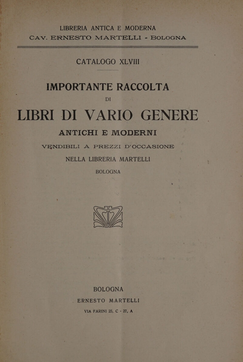 Rie. ae Frakes LIBRERIA ANTICA E MODERNA CAV. ERNESTO MARTELLI - BOLOGNA CATALOGO XLVIII IMPORTANTE RACCOLTA DI LIBRI DI VARIO GENERE ANTICHI E MODERNI VENDIBILI A PREZZI D’OCCASIONE NELLA LIBRERIA MARTELLI BOLOGNA WW BOLOGNA _ ERNESTO MARTELLI VIA FARINI 25, C - 27, A