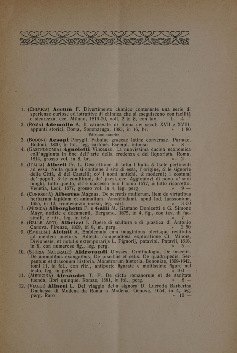 — r y &lt;3) 6 ~ ok (CHIMICA) Accum F. Divertimento chimico contenente una serie di sperienze curiose ed istruttive di chimica che si eseguiscono con facilita e sicurezza, ecc. Milano, 1819-20, voll. 2 in 8, con tav. L 4— appunti storici. Roma, Sommaruga, 1883, in 16, br. b/7h= 180 Edizione esaurita. Bodoni, 1800, in fol., leg. cartone. Esempl. intonso » 8— coll’ aggiunta in fine dell’ arte della credenza e del liquorista. Roma, 1814, grosso vol. in 8, br. » 2— ad essa. Nella quale si contiene il sito di essa, |’ origine, &amp; le signorie delle Citta, &amp; dei Castelli; co’ i nomi antichi, &amp; moderni; i costumi de’ popoli, &amp; le conditioni, de’ paesi, ecc. Aggiontovi di novo, a’ suoi luoghi, tutto quello, ch’é successo fino l’anno 1577, &amp; tutto ricorretto. Venetia, Leni, 1577, grosso vol. in 4, leg. perg » 9 — herbarum lapidum et animalium. Amstelodami, apud lod. lanssonium, 1655, in 12, frontespizio inciso, leg. cart. 73 OO Mayr, notizie e documenti. Bergamo, 1875, in 4, fig., con tav. di fac- simili, e ritr., leg. in tela &gt;» To Canova. Firenze, 1809, in 8, m. perg. Poe OO ad mentem auctoris. Adiecta compendiosa explicatione Cl. Minois, Divionesis, et notulis extemporarijs L. Pignorij, patavini. Patavii, 1618, in 8, con numerose fig., leg. perg. &gt;» 5 — De animalibus exanguibus. De piscibus et cetis. De quadrupedis. Ser- pentum et draconum historia. Monstrorum historia. Bononiae, 1599-1642, tomi 11, in fol., con ritr., antiporte figurate e moltissime figure nel testo, leg. in pelle » 100 — tuenda, libri quinque. Romae, 1581, in fol., perg. » 8 — (VIAGG!) Allacei L. Del viaggio della signora D. Lucretia Barberina Duchessa di Modena da Roma a Modena. Genova, 1654, in 4, leg. perg. Raro » 10 —