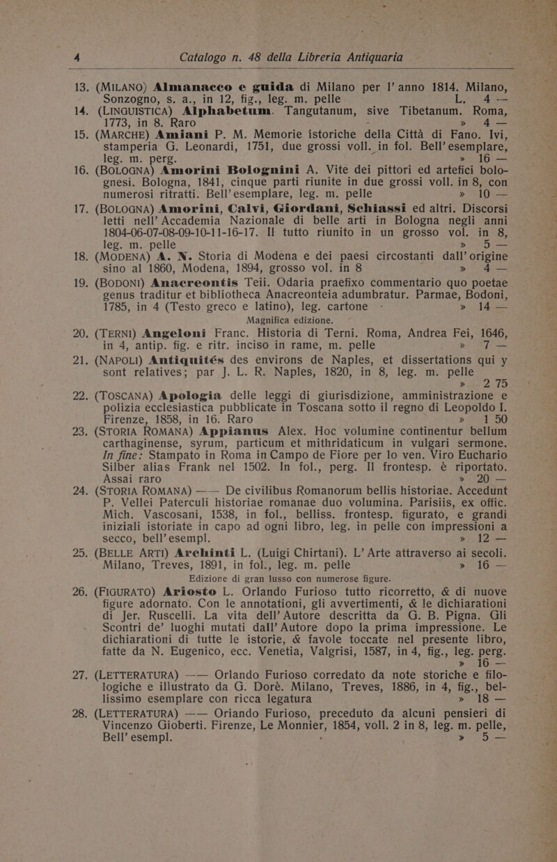 Sonzogno, s. a., in 12, fig., leg. m. pelle L 4-—- 1773, in 8. Raro » 4— stamperia G. Leonardi, 1751, due grossi voll. in fol. Bell’ esemplare, leg. m. perg. &gt;» 16 — (BOLOGNA) Amorini Bolognini A. Vite dei pittori ed artefici bolo- gnesi. Bologna, 1841, cinque parti riunite in due grossi voll. in 8, con numerosi ritratti. Bell’ esemplare, leg. m. pelle » 10 — (BOLOGNA) Amorini, Calvi, Giordani, Schiassi ed altri. Discorsi letti nell’ Accademia Nazionale di belle arti in Bologna negli anni 1804-06-07-08-09-10-11-16-17. Il tutto riunito in un grosso er in 8, leg. m.-pelle 5 — (MODENA) A. N. Storia di Modena e dei paesi circostanti dail octoiae sino al 1860, Modena, 1894, grosso vol. in 8 » 4-— (BODON!) Anaereontis Teii. Odaria praefixo commentario quo poetae genus traditur et bibliotheca Anacreonteia adumbratur. Parmae, Bodoni, 1785, in 4 (Testo greco e latino), leg. cartone - » 14 — Magnifica edizione. (TERNI) Angeloni Franc. Historia di Terni. Roma, Andrea Fei, 1646, in 4, antip. fig. e ritr. inciso in rame, m. pelle &gt;» T— (NAPOLI) Amtiquités des environs de Naples, et dissertations qui y sont relatives; par J. L. R. Naples, 1820, in 8, leg. m. pelle : | Se of Aa (TOSCANA) Apologia delle leggi di giurisdizione, amministrazione e polizia ecclesiastica pubblicate in Toscana sotto il regno di Leopoldo I. Firenze, 1858, in 16. Raro &gt; 50 (STORIA ROMANA) Appianus Alex. Hoc volumine continentur eatin carthaginense, syrum, particum et mithridaticum in vulgari sermone. In fine: Stampato in Roma in Campo de Fiore per lo ven. Viro Euchario Silber alias Frank nel 1502. In fol., perg. Il frontesp. é riportato. Assai raro » 20 — (STORIA ROMANA) —-— De civilibus Romanorum bellis historiae. Accedunt P. Vellei Paterculi historiae romanae duo volumina. Parisiis, ex offic. Mich. Vascosani, 1538, in fol., belliss. frontesp. figurato, e grandi iniziali istoriate in capo ad ogni libro, leg. in pelle con impressioni a secco, bell’ esempl. » 12 — (BELLE ARTI) Archinti L. (Luigi Chirtani). L’ Arte attraverso ai secoli. Milano, Treves, 1891, in fol., leg. m. pelle » 16 — Edizione di gran lusso con numerose figure. (FIGURATO) Ariosto L. Orlando Furioso tutto ricorretto, &amp; di nuove figure adornato. Con le annotationi, gli avvertimenti, &amp; le dichiarationi di Jer. Ruscelli. La vita dell’? Autore descritta da G. B. Pigna. Gili Scontri de’ luoghi mutati dall’ Autore dopo la prima impressione. Le dichiarationi di tutte le istorie, &amp; favole toccate nel presente libro, fatte da N. Eugenico, ecc. Venetia, Valgrisi, 1587, in 4, fig., leg. pers. (LETTERATURA) —-— Orlando Furioso corredato da note aoriche e filo- logiche e illustrato da G. Doré. Milano, Treves, 1886, in 4, lig, bel- lissimo esemplare con ricca legatura 18 — (LETTERATURA) —— Oriando Furioso, preceduto da alcuni pe aatetl di Vincenzo Gioberti. Firenze, Le NORDIC! 1854, voll. 2 in 8, leg. m. pelle, Bell’ esempl. » 5 — pees ete 6 OE