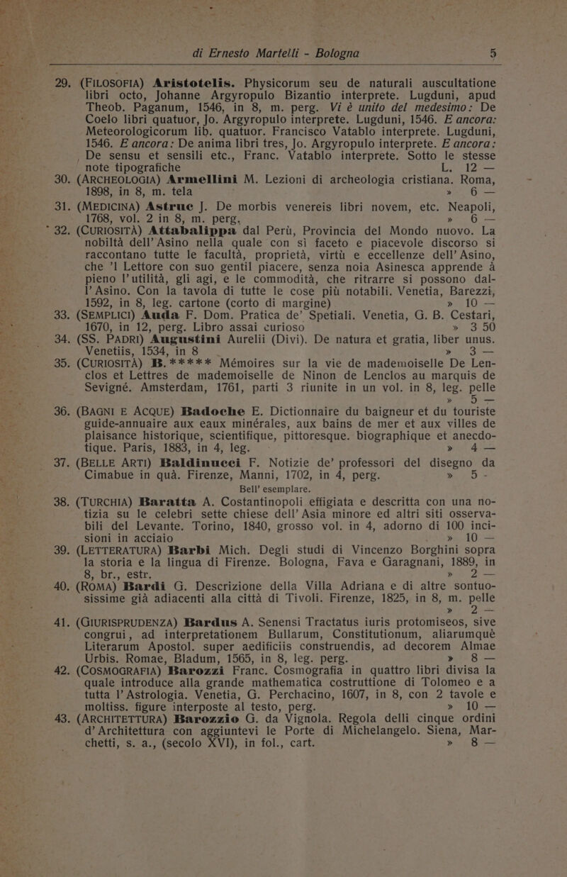 baie! da aR. 29 di Ernesto Martelli - Bologna 5 (FILOSOFIA) Avristotelis. Physicorum seu de naturali auscultatione libri octo, Johanne Argyropulo Bizantio interprete. Lugduni, apud Theob. Paganum, 1546, in 8, m. perg. Vi é unito del medesimo: De Coelo libri quatuor, Jo. Argyropulo interprete. Lugduni, 1546. E ancora: Meteorologicorum lib. quatuor. Francisco Vatablo interprete. Lugduni, 1546. E ancora: De anima libri tres, Jo. Argyropulo interprete. E ancora: , De sensu et sensili etc., Franc. Vatablo interprete. Sotto le stesse note tipografiche L. 12 — (ARCHEOLOGIA) Armellini M. Lezioni di archeologia cristiana. Roma, (MEDICINA) Astrue J. De morbis venereis libri novem, etc. Neapoli, 1768, vol. 2 in 8, m. perg, » 6 — (CURIOSITA) Attabalippa dal Peri, Provincia del Mondo nuovo. La nobilta dell’ Asino nella quale con si faceto e piacevole discorso si raccontano tutte le faculta, proprieta, virttii e eccellenze dell’ Asino, che ’1 Lettore con suo gentil piacere, senza noia Asinesca apprende a pieno l’utilita, gli agi, e le commodita, che ritrarre si possono dal- l’ Asino. Con la tavola di tutte le cose pitt notabili. Venetia, Barezzi, 1592, in 8, leg. cartone (corto di margine) » 10 — (SEMPLIC!I) Auda F. Dom. Pratica de’ Spetiali. Venetia, G. B. Cestari, 1670, in 12, perg. Libro assai curioso x 5,50 (SS. PADRI) Augustini Aurelii (Divi). De natura et gratia, liber unus. Venetiis, 1534, in 8 » 3— (CuRIOSITA) B.***** Mémoires sur la vie de mademoiselle De Len- clos et Lettres de mademoiselle de Ninon de Lenclos au marquis de Sevigné. Amsterdam, 1761, parti 3 riunite in un vol. in 8, leg. pelle » 5F- (BAGNI E ACQUE) Badoeche E. Dictionnaire du baigneur et du touriste guide-annuaire aux eaux minérales, aux bains de mer et aux villes de plaisance historique, scientifique, pittoresque. biographique et anecdo- tique. Paris, 1883, in 4, leg. » 4— (BELLE ART!) Baldinucei F. Notizie de’ professori del disegno d Cimabue in qua. Firenze, Manni, 1702, in 4, perg. a Bell’ esemplare. (TURCHIA) Baratta A. Costantinopoli effigiata e descritta con una no- tizia su le celebri sette chiese dell’ Asia minore ed altri siti osserva- bili del Levante. Torino, 1840, grosso vol. in 4, adorno di 100 inci- sioni in acciaio » 10 — (LETTERATURA) Barbi Mich. Degli studi di Vincenzo Borghini sopra la storia e la lingua di Firenze. Bologna, Fava e Garagnani, 1889, in 8, br., estr. » 2— (ROMA) Bardi G. Descrizione della Villa Adriana e di altre sontuo- sissime gia adiacenti alla citta di Tivoli. Firenze, 1825, in 8, m. be » —- (GIURISPRUDENZA) Bardus A. Senensi Tractatus iuris protomiseos, sive congrui, ad interpretationem Bullarum, Constitutionum, aliarumqueé Literarum Apostol. super aedificiis construendis, ad decorem Almae Urbis. Romae, Bladum, 1565, in 8, leg. perg. » 8 — (COSMOGRAFIA) Barozzi Franc. Cosmografia in quattro libri divisa la quale introduce alla grande mathematica costruttione di Tolomeo e a tutta 1’ Astrologia. Venetia, G. Perchacino, 1607, in 8, con 2 tavole e moltiss. figure interposte al testo, perg. » 10 — (ARCHITETTURA) Barozzio G. da Vignola. Regola delli cinque ordini d’ Architettura con aggiuntevi le Porte di Michelangelo. Siena, Mar- chetti, s. a., (secolo XVI), in fol., cart. » 8 —