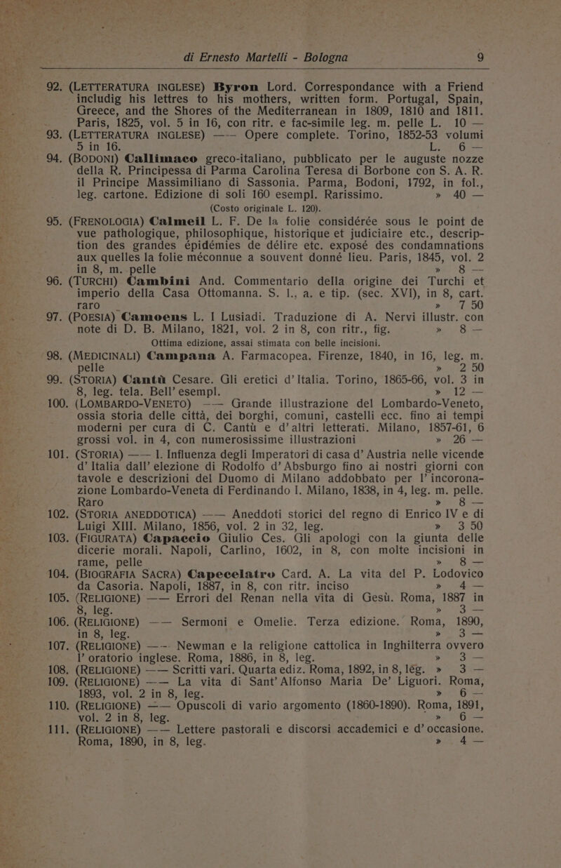 di Ernesto Martelli - Bologna 9 92. (LETTERATURA INGLESE) Byrom Lord. Correspondance with a Friend includig his lettres to his mothers, written form. Portugal, Spain, Greece, and the Shores of the Mediterranean in 1809, 1810 and 1811. Paris, 1825, vol. 5 in 16, con ritr. e fac-simile leg. m. pelle L. 10 — 93. (LETTERATURA INGLESE) —-— Opere complete. Torino, 1852-53 volumi in 16 L. 6 — 94, (BODONI) Callimaco greco-italiano, pubblicato per le auguste nozze della R. Principessa di Parma Carolina Teresa di Borbone con S. A. R. il Principe Massimiliano di Sassonia. Parma, Bodoni, 1792, in fol., leg. cartone. Edizione di soli 160 esempl. Rarissimo. » 40 — (Costo originale L. 120). 95. (FRENOLOGIA) Calmeil L. F. De la folie considérée sous le point de vue pathologique, philosophique, historique et judiciaire etc., descrip- tion des grandes épidémies de délire etc. exposé des condamnations aux quelles la folie méconnue a souvent donné lieu. Paris, 1845, vol. 2 in 8, m. pelle » 8 — 96. (TURCH!) Cambini And. Commentario della origine dei Turchi et imperio della Casa Ottomanna. S. |., a. e tip. (sec. XVI), in 8, cart. Faron sk. ria bn O0 97. (POESIA) Camoens L. | Lusiadi. Traduzione di A. Nervi illustr. con note di D. B. Milano, 1821, vol. 2 in 8, con ritr., fig. » 8— Ottima edizione, assai stimata con belle incisioni. 98. (MEDICINALI) Campana A. Farmacopea. Firenze, 1840, in 16, leg. m. pelle ; ea? a) 99. (STORIA) Camti&amp; Cesare. Gli eretici d’ Italia. Torino, 1865-66, vol. 3 in 8, leg. tela. Bell’ esempl. » 12 — 100. (LOMBARDO-VENETO) —-— Grande illustrazione del Lombardo-Veneto, ossia storia delle citta, dei borghi, comuni, castelli ecc. fino ai tempi moderni per cura di C. Cantit e d’altri letterati. Milano, 1857-61, 6 grossi vol. in 4, con numerosissime illustrazioni » 26 — 101. (STORIA) —— I. Influenza degli Imperatori di casa d’ Austria nelle vicende d’ Italia dall’ elezione di Rodolfo d’ Absburgo fino ai nostri giorni con tavole e descrizioni del Duomo di Milano addobbato per Il’ incorona- zione Lombardo-Veneta di Ferdinando I. Milano, 1838, in 4, leg. he pelle. Raro Ses 102. (STORIA ANEDDOTICA) —— Aneddoti storici del regno di Batice IV e di Luigi XIII. Milano, 1856, vol. 2 in 32, leg. ae 3. OD 103. (FIGURATA) Capaeceio Giulio Ces. Gli apologi con la giunta delle dicerie morali. Napoli, Carlino, 1602, in 8, con molte incisioni in rame, pelle » 8— 104, (BIOGRAFIA SACRA) Capecelatry Card. A. La vita del P. eS da Casoria. Napoli, 1887, in 8, con ritr. inciso 4 — 105. (RELIGIONE) —— Errori del Renan nella vita di Gesi. Roma, “1887 in in 8, leg. » 106. (RELIGIONE) —— Sermoni e Omelie. Terza edizione. Roma, 1890, in 8, leg. » -— 107. (RELIGIONE) —-- Newman e la religione cattolica in Inghilterra ovvero l’ oratorio inglese. Roma, 1886, in 8, leg. » 3 108. (RELIGIONE) —— Scritti vari. Quarta ediz. Roma, 1892,in8,lég. » 3. — 109. (RELIGIONE) —— La vita di Sant’ Alfonso Maria De’ Liguori. Roma, 1893, vol. 2 in 8, leg. 6 — 110. (RELIGIONE) — ‘Opuscoli di vario argomento (1860-1890). Roma, 1891, MOlo 2 ito; ler. 6 — aah (RELIGIONE) —— Lettere pastorali e discorsi accademici e d’ scensinae