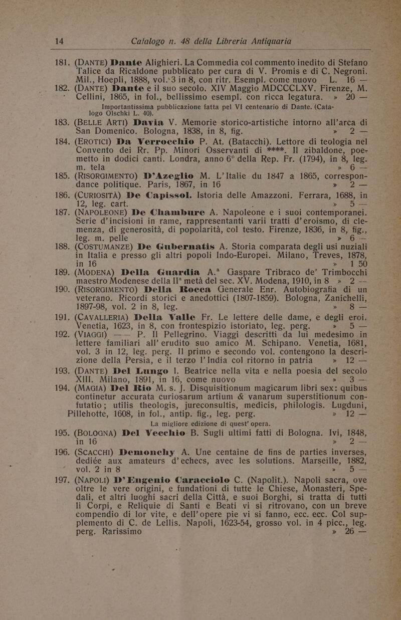 181. (DANTE) Dante Alighieri. La Commedia col commento inedito di Stefano Talice da Ricaldone pubblicato per cura di V. Promise di C. Negroni. Mil., Hoepli, 1888, vol.:3 in 8, con ritr. Esempl. come nuovo L. 16 — 182. (DANTE) Dante e il suo secolo. XIV Maggio MDCCCLXV. Firenze, M. ‘ Cellini, 1865, in fol., bellissimo esempl. con ricca legatura. » 20 — Importantissima pubblicazione fatta pel VI centenario di Dante. (Cata- logo Olschki L. 40). 183. (BELLE ARTI) Davia V. Memorie storico-artistiche intorno all’arca di San Domenico. Bologna, 1838, in 8, fig. » 2— 184. (EROTICI) Da Verroecchio P. At. (Batacchi). Lettore di teologia nel Convento dei Rr. Pp. Minori Osservanti di ****, II sce poe- metto in dodici canti. Londra, anno 6° della Rep. Fr. (1794), Ua , leg. “Gis m. tela 185. (RISORGIMENTO) D°Azeglio M. L’ Italie du 1847 a 1865, correspon dance politique. Paris, 1867, in 16 2— 186. (CURIOSITA) De Capissol. Istoria delle Amazzoni. Ferrara, “1688, in 12, leg. cart. &gt; ee 187. (NAPOLEONE) De Champbure A. Napoleone e i suoi contemporanei. Serie d’incisioni in rame, rappresentanti varii tratti d’eroismo, di cle- menza, di generosita, di popolarita, col testo. Firenze, 1836, in 8, fig., leg. m. pelle » 6 — in Italia e presso gli altri popoli Indo-Europei. Milano, Treves, 1878, in 16 &gt; 251.50 189. (MODENA) Della Guardia A.* Gaspare Tribraco de’ Trimbocchi maestro Modenese della II* meta del sec. XV. Modena, 1910,in8 » 2 — 190. (RISORGIMENTO) Della BRoeea Generale Enr. Autobiografia di un veterano. Ricordi storici e anedottici (1e0 Tet oey Bologna, Zanichelli, 1897-98, vol. 2 in 8, leg. ese 191. (CAVALLERIA) Della Walle Fr. Le lettere delle dame, e degli eroi. Venetia, 1623, in 8, con frontespizio istoriato, leg. perg. » 5 — 192. (ViIAGGI) —— P. Il Pellegrino. Viaggi descritti da lui medesimo in lettere familiari all’ erudito suo amico M. Schipano. Venetia, 1681, vol. 3 in 12, leg. perg. I] primo e secondo vol. contengono la descri- zione della Persia, e il terzo I’ India col ritorno in patria » 12 — 193. (DANTE) Del Lungo |. Beatrice nella vita e nella poesia del secolo XIll. Milano, 1891, in 16, come nuovo » 3 — 194. (MAGIA) Del Rio M.s. J. Disquisitionum magicarum libri sex: quibus continetur accurata curiosarum artium &amp; vanarum superstitionum con- futatio; utilis theologis, jureconsultis, medicis, philologis. Lugduni, Pillehotte, 1608, in fol., antip. fig., leg. perg. » 12 — La migliore edizione di quest’ opera. 195. (BOLOGNA) Del Vecchio B. Sugli ultimi fatti di Bologna. Ivi, tie in 16 » a 196. (SCACCHI) Demonehy A. Une centaine de fins de parties inverses, dediée aux amateurs d’echecs, avec les solutions. Marseille, 1882, vol. 2 in 8 » 5 — 197. (NAPOLI) D’ Engenio Caracciolo C. (Napolit.). Napoli sacra, ove oltre le vere origini, e fundationi di tutte le Chiese, Monasteri, Spe- dali, et altri luoghi sacri della Citta, e suoi Borghi, si tratta di tutti li Corpi, e Reliquie di Santi e Beati vi si ritrovano, con un breve compendio di lor vite, e dell’ opere pie vi si fanno, ecc. ecc. Col sup- plemento di C. de Lellis. Napoli, 1623-54, grosso vol. in 4 picc., leg. perg. Rarissimo » 26 — ‘ ‘ » . nm A ’ a er te gts gi eee, ye