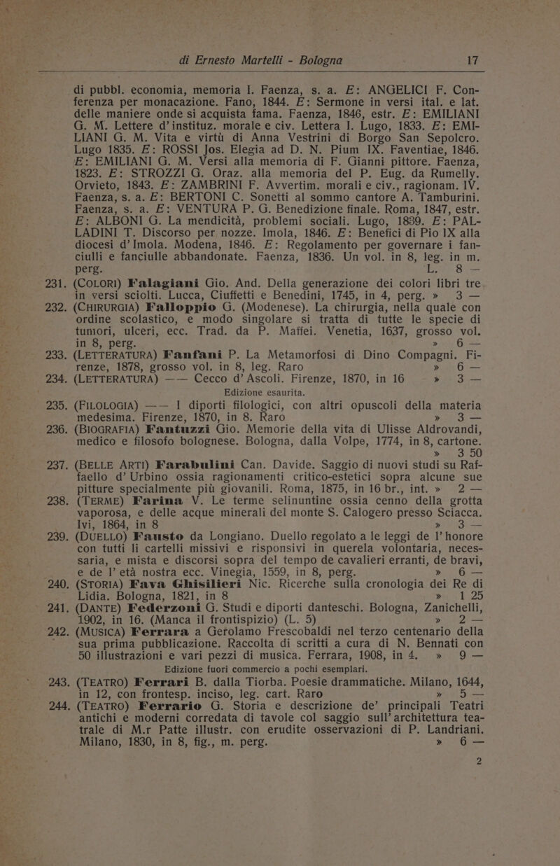 is. o, j di pubbl. economia, memoria I. Faenza, s. a. E: ANGELICI F. Con- ferenza per monacazione. Fano, 1844. E: Sermone in versi ital. e lat. delle maniere onde si acquista fama. Faenza, 1846, estr. E: EMILIANI G. M. Lettere d’instituz. morale e civ. Lettera I. Lugo, 1833. E: EMI- LIANI G. M. Vita e virti di Anna Vestrini di Borgo San Sepolcro. Lugo 1835. E: ROSSI Jos. Elegia ad D. N. Pium IX. Faventiae, 1846. E: EMILIANI G. M. Versi alla memoria di F. Gianni pittore. Faenza, 1823. E: STROZZI G. Oraz. alla memoria del P. Eug. da Rumelly. Orvieto, 1843. E: ZAMBRINI F. Avvertim. morali e civ., ragionam. IV. Faenza, s. a. E: BERTONI C. Sonetti al sommo cantore A. Tamburini. Faenza, s. a. E: VENTURA P. G. Benedizione finale. Roma, 1847, estr. E: ALBONI G. La mendicita, problemi sociali. Lugo, 1839. E: PAL- LADINI T. Discorso per nozze. Imola, 1846. E: Benefici di Pio 1X alla diocesi d’ Imola. Modena, 1846. E: Regolamento per governare i fan- ciulli e fanciulle abbandonate. Faenza, 1836. Un vol. in 8, leg. in m. perg. Bey Si (COLORI) Falagiami Gio. And. Della generazione dei colori libri tre in versi sciolti. Lucca, Ciuffetti e Benedini, 1745, in 4, perg. » 3 — (CHIRURGIA) Falloppio G. (Modenese). La chirurgia, nella quale con ordine scolastico, e modo singolare si tratta di tutte le specie di tunmiori, ulceri, ecc. Trad. da P. Maffei. Venetia, 1637, grosso vol. in 8, perg. » — (LETTERATURA) Fanfani P. La Metamorfosi di. Dino Compagni. Fi- renze, 1878, grosso vol. in 8, leg. Raro » 6— (LETTERATURA) —— Cecco d’ Ascoli. Firenze, 1870, in 16 &gt;» 3-— Edizione esaurita. (FILOLOGIA) —— I diporti filologici, con altri opuscoli della materia medesima. Firenze, 1870, in 8. Raro » 3— (BIOGRAFIA) Fantuzzi Gio. Memorie della vita di Ulisse Aldrovandi, medico e filosofo bolognese. Bologna, dalla Volpe, 1774, in 8, cartone. yes Bret, (BELLE ARTI) Farabulini Can. Davide. Saggio di nuovi studi su Raf- faello d’ Urbino ossia ragionamenti critico-estetici sopra alcune sue pitture specialmente pili giovanili. Roma, 1875, in 16 br., int. » 2 — (TERME) Farina \V. Le terme selinuntine ossia cenno della grotta vaporosa, e delle acque minerali del monte S. Calogero presso Sciacca. Ivi, 1864, in 8 Se (DUELLO) Fausto da Longiano. Duello regolato a le leggi de 1’ honore con tutti li cartelli missivi e risponsivi in querela volontaria, neces- saria, e mista e discorsi sopra del tempo de cavalieri erranti, de bravi, e de Il’ eta nostra ecc. Vinegia, 1559, in 8, perg. » a (STORIA) Fava Ghisilieri Nic. Ricerche sulla cronologia dei Re di Lidia. Bologna, 1821, in 8 $e 4:1 225 (DANTE) Federzoni G. Studi e diporti danteschi. Bologna, Zanichelli, 1902, in 16. (Manca il frontispizio) (L. 5) » 2— (MusIcA) Ferrara a Gerolamo Frescobaldi nel terzo centenario della sua prima pubblicazione. Raccolta di scritti a cura di N. Bennati con 50 illustrazioni e vari pezzi di musica. Ferrara, 1908, in 4. » 9 — Edizione fuori commercio a pochi esemplari. (TEATRO) Ferrari B. dalla Tiorba. Poesie drammatiche. Milano, 1644, in 12, con frontesp..inciso, leg. cart. Raro » 5 — (TEATRO) Ferrario G. Storia e descrizione de’ principali Teatri antichi e moderni corredata di tavole col saggio sull’ architettura tea- trale di M.r Patte illustr. con erudite osservazioni di P. Landriani. Milano, 1830, in 8, fig., m. perg. » 6— 2