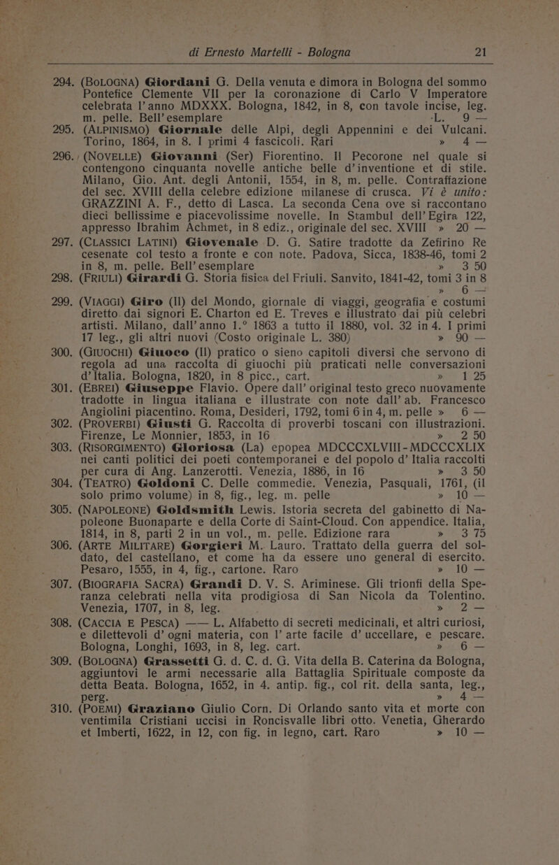 (BOLOGNA) Giordani G. Della venuta e dimora in Bologna del sommo Pontefice Clemente VII per la coronazione di Carlo V Imperatore celebrata l?anno MDXXX. Bologna, 1842, in 8, con tavole incise, leg. m. pelle. Bell’ esemplare Ls 9 — (ALPINISMO) Giornale delle Alpi, degli Appennini e dei Vulcani. Torino, 1864, in 8. I primi 4 fascicoli. Rari » 4— /(NOVELLE) Giovanmi (Ser) Fiorentino. Il Pecorone nel quale si contengono cinquanta novelle antiche belle d’inventione et di stile. Milano, Gio. Ant. degli Antonii, 1554, in 8, m. pelle. Contraffazione del sec. XVIII della celebre edizione milanese di crusca. Vi é unito: GRAZZINI A. F., detto di Lasca. La seconda Cena ove si raccontano dieci bellissime e piacevolissime novelle. In Stambul dell’ Egira 122, appresso Ibrahim Achmet, in 8 ediz., originale del sec. XVIII » 20 — (CLASSICI LATINI) Giovemale D. G. Satire tradotte da Zefirino Re cesenate col testo a fronte e con note. Padova, Sicca, 1838-46, tomi 2 in 8, m. pelle. Bell’ esemplare ot io OW (FRIULI) Girardi G. Storia fisica del Friuli. Sanvito, 1841-42, tomi 3 in 8 » 6 — (VIAGG!) Giro (Il) del Mondo, giornale di viaggi, geografia e costumi diretto. dai signori E. Charton ed E. Treves e illustrato dai pit celebri artisti. Milano, dall’anno 1.° 1863 a tutto il 1880, vol. 32 in 4. I primi 17 leg., gli altri nuovi (Costo originale L. 380) » 90 — (GiuocH!) Giuoee (Il) pratico o sieno capitoli diversi che servono di regola ad una raccolta di giuochi pil praticati nelle conversazioni d’ Italia. Bologna, 1820, in 8 picc., cart. woo 125 (EBREI) Giuseppe Flavio. Opere dall’ original testo greco nuovamente tradotte in lingua italiana e illustrate con note dall’ ab. Francesco Angiolini piacentino. Roma, Desideri, 1792, tomi6in4,m. pelle » 6 — (PROVERB!) Giusti G. Raccolta di proverbi toscani con illustrazioni. Firenze, Le Monnier, 1853, in 16 eae 94,5 (RISORGIMENTO) Gloriosa (La) epopea MDCCCXLVIII- MDCCCXLIX nei canti politici dei poeti contemporanei e del popolo d’ Italia raccolti per cura di Ang. Lanzerotti. Venezia, 1886, in 16 gh 3 50 (TEATRO) Goldoni C. Delle commedie. Venezia, Pasquali, 1761, (il solo primo volume) in 8, fig., leg. m. pelle » 10 — (NAPOLEONE) Goldsmith Lewis. Istoria secreta del gabinetto di Na- poleone Buonaparte e della Corte di Saint-Cloud. Con appendice. Italia, 1814, in 8, parti 2 in un vol., m. pelle. Edizione rara Ree 3-15 (ARTE MILITARE) Gorgieri M. Lauro. Trattato della guerra del sol- dato, del castellano, et come ha da essere uno general di esercito. Pesaro, 1555, in 4, fig., cartone. Raro » 10 — (BIOGRAFIA SACRA) Grandi D. V. S. Ariminese. Gli trionfi della Spe- ranza celebrati nella vita prodigiosa di San Nicola da Tolentino. Venezia, 1707, in 8, leg. &gt; 2— (CAcCcIA E PESCA) —— L. Alfabetto di secreti medicinali, et altri curiosi, e dilettevoli d’ ogni materia, con |’ arte facile d’ uccellare, e pescare. Bologna, Longhi, 1693, in 8, leg. cart. » 6 — (BOLOGNA) Grassetti G. d. C. d. G. Vita della B. Caterina da Bologna, aggiuntovi le armi necessarie alla Battaglia Spirituale composte da detta Beata. Bologna, 1652, in 4. antip. fig., col rit. della santa, leg. perg. hha! (POEM!) Graziano Giulio Corn. Di Orlando santo vita et morte con ventimila Cristiani uccisi in Roncisvalle libri otto. Venetia, Gherardo et Imberti, 1622, in 12, con fig. in legno, cart. Raro » 10 —