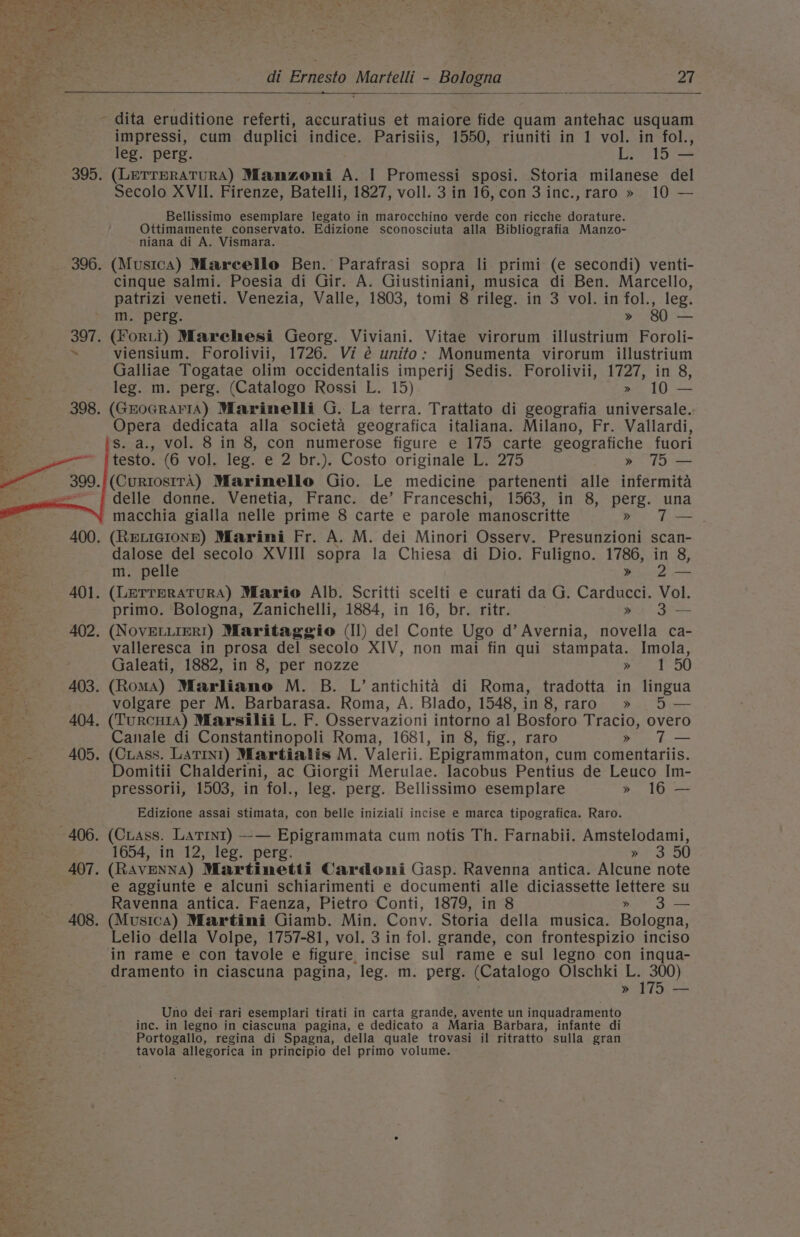 cr ea - dita eruditione referti, accuratius et maiore fide quam antehac usquam impressi, cum duplici indice. Parisiis, 1550, riuniti in 1 vol. in fol., (LETTERATURA) Manzoni A. I Promessi sposi. Storia milanese del Bellissimo esemplare legato in marocchino verde con ricche dorature. Ottimamente conservato. Edizione sconosciuta alla Bibliografia Manzo- niana di A. Vismara. (Musica) Marcello Ben. Parafrasi sopra li primi (e secondi) venti- cinque salmi. Poesia di Gir. A. Giustiniani, musica di Ben. Marcello, patrizi veneti. Venezia, Valle, 1803, tomi 8 rileg. in 3 vol. in fol., leg. (Forti) Marehesi Georg. Viviani. Vitae virorum illustrium Foroli- viensium. Forolivii, 1726. Vi é unito: Monumenta virorum illustrium Galliae Togatae olim occidentalis imperij Sedis. Forolivii, 1727, in 8, leg. m. perg. (Catalogo Rossi L. 15) 10 — (GroGRAFIA) Marinelli G. La terra. Trattato di geografia universale. Opera dedicata alla societa geografica italiana. Milano, Fr. Vallardi, S. a., vol. 8 in 8, con numerose figure e 175 carte geografiche fuori testo. (6 vol. leg. e 2 br.). Costo originale L. 275 » 7 — delle donne. Venetia, Franc. de’ Franceschi, 1563, in 8, perg. una macchia gialla nelle prime 8 carte e parole manoscritte &gt;» T— dalose del secolo XVIII sopra la Chiesa di Dio. Fuligno. 1786, in 8, m. pelle » 2— primo. Bologna, Zanichelli, 1884, in 16, br. ritr. » 3— valleresca in prosa del secolo XIV, non mai fin qui stampata. Imola, Galeati, 1882, in 8, per nozze » 150 volgare per M. Barbarasa. Roma, A. Blado, 1548,in 8, raro » 5 — Canale di Constantinopoli Roma, 1681, in 8, fig., raro &gt;» T— Domitii Chalderini, ac Giorgii Merulae. lacobus Pentius de Leuco Im- pressorii, 1503, in fol., leg. perg. Bellissimo esemplare » 16 — Edizione assai stimata, con belle iniziali incise e marca tipografica. Raro. 1654, in 12, leg. perg. » 3 50 (RAVENNA) Martinetti Cardonmi Gasp. Ravenna antica. Alcune note e aggiunte e alcuni schiarimenti e documenti alle diciassette lettere su Ravenna antica. Faenza, Pietro Conti, 1879, in 8 » 3 — (Musica) Martini Giamb. Min. Conv. Storia della musica. Bologna, Lelio della Volpe, 1757-81, vol. 3 in fol. grande, con frontespizio inciso in rame e con tavole e figure incise sul rame e sul legno con inqua- dramento in ciascuna pagina, leg. m. perg. (Catalogo Olschki pad » = Uno dei-rari esemplari tirati in carta grande, avente un inquadramento inc. in legno in ciascuna pagina, e dedicato a Maria Barbara, infante di Portogallo, regina di Spagna, della quale trovasi il ritratto sulla gran tavola allegorica in principio del primo volume.