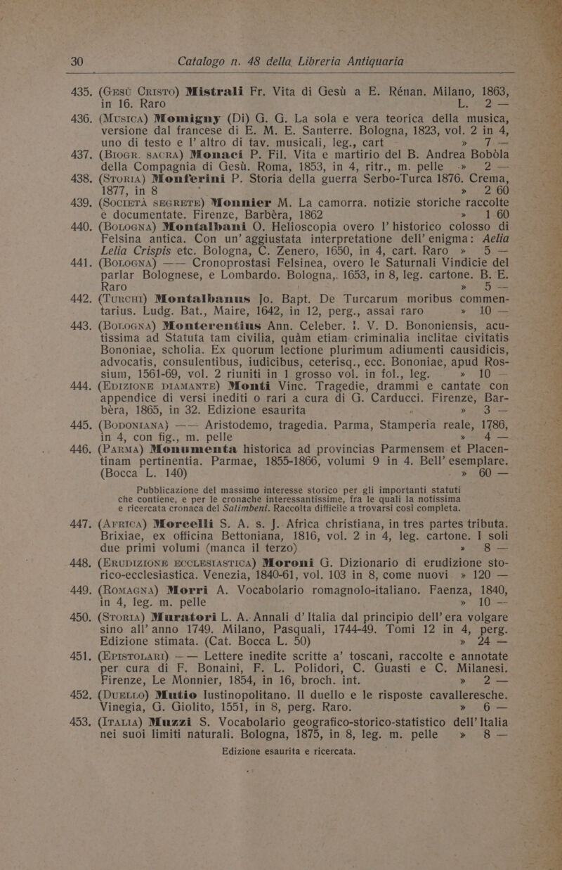 in 16. Raro by. &lt;&lt; versione dal francese di E. M. E. Santerre. Bologna, 1823, vol. 2 in 4, uno di testo e |’ altro di tav. musicali, leg., cart » JT della Compagnia di Gest. Roma, 1853, in 4, ritr., m. pelle -» 2 — 1877, in 8 Five 60 e documentate. Firenze, Barbéra, 1862 » 1 60 Felsina antica. Con un’ aggiustata interpretatione dell’ enigma: Aelia Lelia Crispis etc. Bologna, C. Zenero, 1650, in 4, cart. Raro » 5 — parlar Bolognese, e Lombardo. Bologna, 1653, in 8, leg. cartone. B. E. Raro » §— tarius. Ludg. Bat., Maire, 1642, in 12, perg., assai raro » 10 — tissima ad Statuta tam civilia, quam etiam: criminalia inclitae civitatis Bononiae, scholia. Ex quorum lectione plurimum adiumenti causidicis, advocatis, consulentibus, iudicibus, ceterisq., ecc. Bononiae, apud aes sium, 1561-69, vol. 2 riuniti in 1 grosso vol. in fol., leg. » 10 - appendice di versi inediti o rari a cura di G. earueen: Firenze, Bar- bera, 1865, in 32. Edizione esaurita » 3 (Bopontana} —— Aristodemo, tragedia. Parma, Stanineti reale, 1786, in 4, con fig., m. pelle &gt; a4 (Parma) Monumenta historica ad provincias Parmensem et Placen- tinam pertinentia. Parmae, 1855-1866, volumi 9 in 4. Bell’ esemplare. (Bocca L. 140) - » 60 — Pubblicazione del massimo interesse storico per gli importanti statuti che contiene, e per le cronache interessantissime, fra le quali la notissima e ricercata cronaca del Salimbeni. Raccolta difficile a trovarsi cosi completa. (ArricaA) Moreelli S. A. s. J. Africa christiana, in tres partes tributa. Brixiae, ex officina Bettoniana, 1816, vol. 2 in 4, leg. cartone. | soli due primi volumi (manca il terzo) &gt; 8 — (ERUDIZIONE ECCLESIASTICA) Moroni G. Dizionario di erudizione sto- rico-ecclesiastica. Venezia, 1840-61, vol. 103 in 8, come nuovi. » 120 — (Romacna) Morri A. Vocabolario romagnolo-italiano. Faenza, 1840, in 4, leg. m. pelle »&gt; 10°-— (Storia) Muratori L. A. Renal d’ Italia dal principio dell’ era volgare sino all’ anno 1749. Milano, Pasquali, 1744-49. Tomi 12 in 4, pcre: 24 Edizione stimata. (Cat. Bocca L. 50) » (EpisroLari) —— Lettere inedite scritte a’ toscani, raccolte e annotate per. cura di F. Bonaini, F..L. Polidori, C. Guasti e C. Milanesi. Firenze, Le Monnier, 1854, in 16, broch. int. » 2— (DuUELLo) Mutio lustinopolitano. Il duello e le risposte cavalleresche. Vinegia, G. Giolito, 1551, in 8, perg. Raro. » 6— (IrauiA) Muazi S. Vocabolario geografico-storico-statistico dell’ Italia nei suoi limiti naturali. Bologna, 1875, in 8, leg. m. pelle » 8 — Edizione esaurita e ricercata. Race t * Rel » is eile iy ta ae Bice ars % nar eo i ed Cts ee) Cine owe a) P ee er im te Ce v i Ne ee ee POE te See ee, ri ee ‘tt per ad arr ey