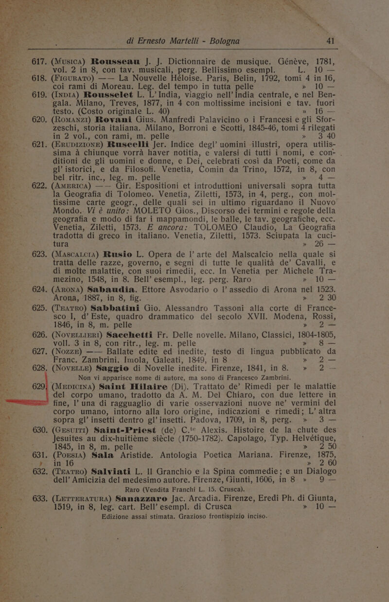 murs 7 et Sas rye di Ernesto Martelli - Bologna 4] fet, o, ‘ esc, 617. (Musica) Rousseau J. J. Dictionnaire de musique. Géneéve, 1781, ee. vol. 2 in 8, con tav. musicali, perg. Bellissimo esempl. L. 10 — S 618. (FiauraTo) —— La Nouvelle Héloise. Paris, Belin, 1792, tomi 4 in 16, bess coi rami di Moreau. Leg. del tempo in tutta pelle » 10 — a 619. (Inp14) Rousselet L. L’ India, viaggio nell’ India centrale, e nel Ben- Be 3 gala. Milano, Treves, 1877, in 4 con moltissime incisioni e tav. fuori 1 testo. (Costo originale | BS 40) » 16 — _ _ 620, (RomANnz1) Rovani Gius. Manfredi Palavicino o i Francesi e gli Sfor- ae zeschi, storia italiana. Milano, Borroni e Scotti, 1845-46, tomi 4 rilegati es in 2 vol., con rami, m. pelle » 3 40 ery 621. (ERubDIzIONE) BRusecelli Jer. Indice degl’ uomini illustri, opera utilis- t sima a chiunque vorra haver notitia, e valersi di tutti i nomi, e con- . ‘ ditioni de gli uomini e donne, e Dei, celebrati cosi da Poeti, come da eS gl’ istorici, e da Filosofi. Venetia, Comin da Trino, 1572, in 8, con 5 bel. ritrinc., leg: m. pelle » 4— Bet 622. (AmmrRiIcA) —— Gir. Espositioni et introduttioni universali sopra tutta la Geografia di Tolomeo. Venetia, Ziletti, 1573, in 4, perg., con mol- . tissime carte geogr., delle quali sei in ultimo riguardano il Nuovo aaa Mondo. Vi é unito: MOLETO Gios., Discorso dei termini e regole della geografia e modo di far i mappamondi, le balle, le tav. geografiche, ecc. Venetia, Ziletti, 1573. E ancora: TOLOMEO Claudio, La Geografia tradotta di greco in italiano. Venetia, Ziletti, 1573. Sciupata la cuci- tura » 26 — 623. (Mascatcra) Rusio L. Opera de |’ arte del Malscalcio nella quale si tratta delle razze, governo, e segni di tutte le qualita de’ Cavalli, e di molte malattie, con suoi rimedii, ecc. In Venetia per Michele Tra- mezino, 1548, in 8. Bell’ esempl., leg. perg. Raro » 10 — 624. (AronA) Sabaudia. Ettore Asvodario o |’ assedio di Arona nel 1523. : Arona, 1887, in 8, fig. . ». i 2°30 625. (THATRO) Sabbatini Gio. Alessandro Tassoni alla corte di France- sco I, d’ Este, quadro drammatico del secolo XVII. Modena, Rossi, 1846, in 8, m. pelle » 2— 626. (NovELLIERI) Sacchetti Fr. Delle novelle. Milano, Classici, 1804-1805, ¢ voll. 3 in 8, con ritr., leg. m. pelle » 8 — ee 627. (Nozzn) —— Ballate edite ed inedite, testo di lingua pubblicato da a : Franc. Zambrini. Imola, Galeati, 1849, in 8 &gt;» 2— 628. (NovELLE) Saggio di Novelle inedite. Firenze, 1841, in 8. » 2 — Non vi apparisce nome di autore, ma sono di Francesco Zambrini. (MepIcInA) Saimt Hilaire (Di). Trattato de’ Rimedi per le malattie del corpo umano, tradotto da A. M. Del Chiaro, con due lettere in fine, l’ una di ragguaglio di varie osservazioni nuove ne’ vermini del corpo umano, intorno alla loro origine, indicazioni e rimedi; L’ altra sopra gl’ insetti dentro gl’ insetti. Padova, 1709, in 8, perg.§ » 3 — &amp; 630. (GresuITI) Saint-Priest (de) C.'* Alexis. Histoire de la chute des eA Jesuites au dix-huitiéme siécle (1750-1782). Capolago, Typ. Helnetacs Bo: 1845, in 8, m. pelle 2c Us 2 631. (Pousta) Sala Aristide. Antologia Poetica Mariana. Pipenee: 1875, - y» in 16 &gt;» 2 60 Rie 632. (TEATRO) Salviati L. Il Granchio e la Spina commedie; e un Dialogo dell’ Amicizia del medesimo autore. Firenze, Giunti, 1606, Teper ors ae Raro (Vendita Franchi L. 15. Crusca). 633, (LerreRATURA) Sanazzaro Jac. Arcadia. Firenze, Eredi Ph. di Giunta, 1519, in 8, leg. cart. Bell’ esempl. di Crusca » 10 — ~ ae Edizione assai stimata. Grazioso frontispizio inciso.