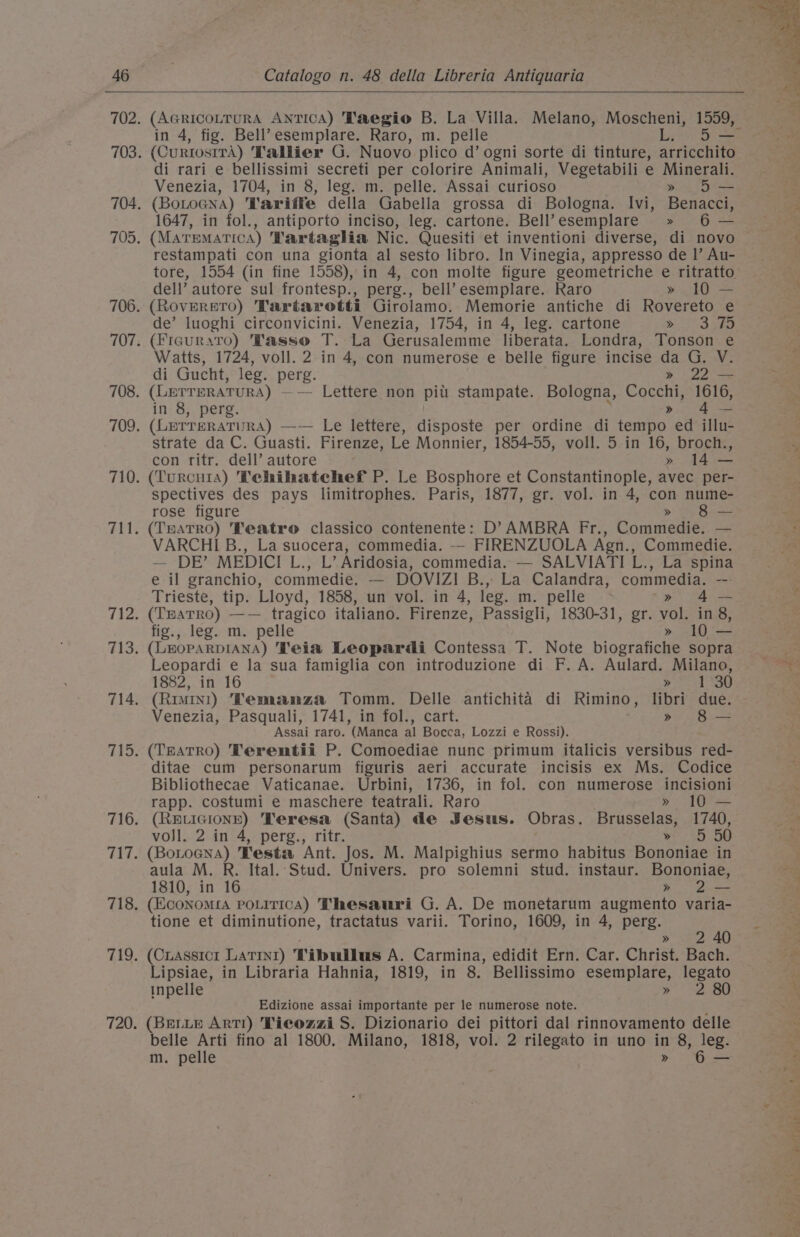 (AGRIcOLTURA ANTICA) 'Taegio B. La Villa. Melano, Moscheni, 1559, in 4, fig. Bell’esemplare. Raro, m. pelle LD (CurtostrA) Tallier G. Nuovo plico d’ ogni sorte di tinture, arricchito di rari e bellissimi secreti per colorire Animali, Vegetabili e Minerali. Venezia, 1704, in 8, leg. m. pelle. Assai curioso » 5 (BoLoGNA) Variffe della Gabella grossa di Bologna. Ivi, Benacci, 1647, in fol., antiporto inciso, leg. cartone. Bell’esemplare » 6 — (MaremaTicA) Tartaglia Nic. Quesiti et inventioni diverse, di novo restampati con una gionta al sesto libro. In Vinegia, appresso de |’ Au- dell’ autore sul frontesp., perg., bell’?esemplare. Raro » 10 — (RovEereTo) Tartarotti Girolamo. Memorie antiche di Rovereto e de’ luoghi circonvicini. Venezia, 1754, in 4, leg. cartone bit 3 sae (Frauraro) Vasso T. La Gerusalemme liberata. Londra, Tonson e Watts, 1724, voll. 2 in 4, con numerose e belle figure incise da G. V. di Gucht, leg. perg. » 22 — (LerreraTura) —— Lettere non pili stampate. Bologna, Cocchi, 1616, in 8, perg. | : &gt;» 4— (LETTERATURA) —-— Le lettere, disposte per ordine di tempo ed illu- strate da C. Guasti. Firenze, Le Monnier, 1854-55, voll. 5 in 16, broch., con ritr. dell’ autore » 14 — (Turcuia) Tehihatechef P. Le Bosphore et Constantinople, avec per- spectives des pays limitrophes. Paris, 1877, gr. vol. in 4, con nume- rose figure &gt; Bee (TmatRo) Teatro classico contenente: D’ AMBRA Fr., Commedie. — VARCHIB., La suocera, commedia. -- FIRENZUOLA Agn., Commedie. — DE’ MEDICI Liis Aridosia, commedia. — SALVIATI L. ., La spina e il granchio, commedie. — DOVIZI B., La Calandra, commedia. -: Trieste, tip. Lloyd, 1858, un vol. in 4, leg. m. pelle » 4— (TEATRO) —— tragico italiano. Firenze, Passigli, 1830-31, gr. vol. in 8, fig., leg. m. pelle » 10 — (LEHOPARDIANA) Teia Leopardi Contessa T. Note biografiche sopra Leopardi e la sua famiglia con introduzione di F. A. Aulard. Milano, 1882, in 16 wy “40 (Rimini) Vemanza Tomm. Delle antichita di Rimino, libri due. Venezia, Pasquali, 1741, in fol., cart. » 8 — Assai raro. (Manca al Bocca, Lozzi e Rossi). (THaTRo) Terentii P. Comoediae nunc primum italicis versibus red- ditae cum personarum figuris aeri accurate incisis ex Ms. Codice Bibliothecae Vaticanae. Urbini, 1736, in fol. con numerose incisioni rapp. costumi e maschere teatrali. Raro » 10 — (REvIGIONE) Teresa (Santa) de Jesus. Obras. Brusselas, 1740, vojl. 2 in 4, perg., ritr. ¥ 55 60 (Boroena) Vesta Ant. Jos. M. Malpighius sermo habitus Bononiae in aula M. R. Ital. Stud. Univers. pro solemni stud. instaur. Bononiae, 1810, in 16 » 2— (Economia pouitica) Thesauri G. A. De monetarum augmento varia- tione et diminutione, tractatus varii. Torino, 1609, in 4, perg. Sey » (Crassicrt Latrt) Tibullus A. Carmina, edidit Ern. Car. Christ. Bach. Lipsiae, in Libraria Hahnia, 1819, in 8. Bellissimo esemplare, legato inpelle ip Se Edizione assai importante per le numerose note. : (BELLE ARTI) Ticozzi S. Dizionario dei pittori dal rinnovamento delle belle Arti fino al 1800. Milano, 1818, vol. 2 rilegato in uno in 8, leg. m. pelle » 6-— 3 ae ide &gt;