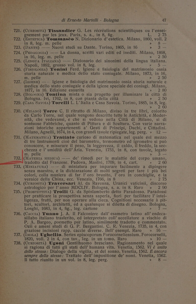 Pes Se *, L, ye 54 di Ernesto Martelli - Bologna AT — ‘721, (CurtosirA) Tissandier G. Les récréations scientifiques ou |’ ensei- oh gnement par les jeux. Paris, s. a., in 8, fig. ts ae OF 2) _ -722. (Estetica) Tommaséo N. Dizionario d’ estetica. Milano, 1860, voll. 2 in 8, leg. m. pelle . » 8 — 723. (DanTE) —— Nuovi studi su Dante. Torino, 1865, in 16 &gt; 3S - 724, (PepaGocia) —— La donna, scritti vari editi ed inediti. Milano, 1868, ift 16, leg. m. pelle » 2 50 725. (Lineua Iratrana) —— Dizionario dei sinonimi della lingua italiana. Napoli, 1892, grosso vol. in 8, leg. Pike Nie 726. (FistoLoGiA) Tonimi Ferd. Igiene e fisiologia del matrimonio ossia i storia naturale e medica dello stato coniugale. Milano, 1873, in 16, m. pelle Pie. pe : 727. (IGIENE) —-— Igiene e fisiologia del matrimonio ossia storia naturale e an medica dello stato coniugale e della igiene speciale dei coniugi. Milano, “ai 1877, in 16. Edizione esaurita . » 2 80 &lt; 728. (BoLoGNA) Tontima mista o sia progetto per illuminare la citta di ! , Bologna. Ivi, 1762, in 8, con pianta della citta poe 2°50 729. (Casa Savors) Torelli L. L’ Italia e Casa Savoia. Torino, 1885, in 8, leg. ea 8 a 730. (Minano) Vorre C. Il ritratto di Milano, diviso in tre libri, colorito ne da Carlo Torre, nel quale vengono descritte tutte le Antichita, e Moder- | Toe nita, che vedevansi, e che si vedono nella Citta di Milano, si di ae sontuose Fabbriche, quanto di Pittura e di Scultura. Con varie narra- ae zioni istoriche appartenenti a’ Gesti di Principi, Duchi, e Cittadini. Milano, Agnelli, 1674, in 4, con grandi tavole ripiegate, leg. perg. » 12 — 731. (MatEeMaATICA) Trattato curioso di matematica nel quale col mezzo di tre Instrumenti cioé del barometro, termometro ed igrometro si puod conoscere, e misurare il peso, la leggerezza, il caldo, il freddo, la sec- chezza e |’ umidita dell’ Aria. Venezia, 1753, in 8, con tavole, legato m. pelle » 3-— .((MaTERIA MEDICA) —— de’ rimedi per le malattie del corpo umano, tradotto dal Franzese. Padova, Manfré, 1709, in 4, cart. Re OO . (MintaturA) —— di miniatura per imparare facilmente a dipingere senza maestro, e la dichiarazione di molti segreti per fare i pil bei colori, colla maniera di far |’ oro brunito, I’ oro in conchiglie, e la vernice della China, ecc. Venezia, 1766, in 8 Bots 2hO _ 734. (CurtosirA) Traversari Al. da Ravenna. Uranici vaticinii, discorso astrologico per l?anno MDCLIV. Bologna, s. a. in 8. Raro » 2 90 735. (PROSPETTIVA) Troili G. da Spinlamberto detto Paradosso. Paradossi per pratticare la prospettiva senza saperla, fiori per facilitare 1’ intel- ligenza, frutti, per non operare alla cieca. Cognitioni necessarie a pit- A ; tori, scultori, architetti, ed a qualunque si diletta di disegno. Bologna, Longhi, 1683, in 4, fig., leg. cartone &gt;» T— 736. (Caccia) Tuano J. A. Il Falconiere dall’ esametro latino all’ endeca- sillabo italiano trasferito, ed interpretato coll’ uccellatore a vischio di P. A. Bargeo, poemetto pur latino, similmente tradotto e commentato. Ozii e ameni studi di G. P. Bergantini. C. R. Venezia, 1735, in 4, con graziose incisioni rapp. caccie diverse. Bell’ esempl. Raro » 16 — 737. (imoLa) Ughellio. Series episcoporum Forocorneliensium. Forocornelii, 1820, voll. 2 in 4, con tav., leg. in un tomo. Raro » 10 — 738. (Curtos1rA) Ugoni Gentilhuomo bresciano. Ragionamento nel quale si ragiona di tutti gli stati dell’ humana vita. Venetia, 1562. Vi é unito dello stesso: Dialogo della vigilia, et del sonno. Venetia, 1562. E ancora ae sempre dello stesso: Trattato dell’ impositione de’ nomi. Venetia, 1562. a Il tutto riunito in un vol. in 8, leg. perg. bo So _ a