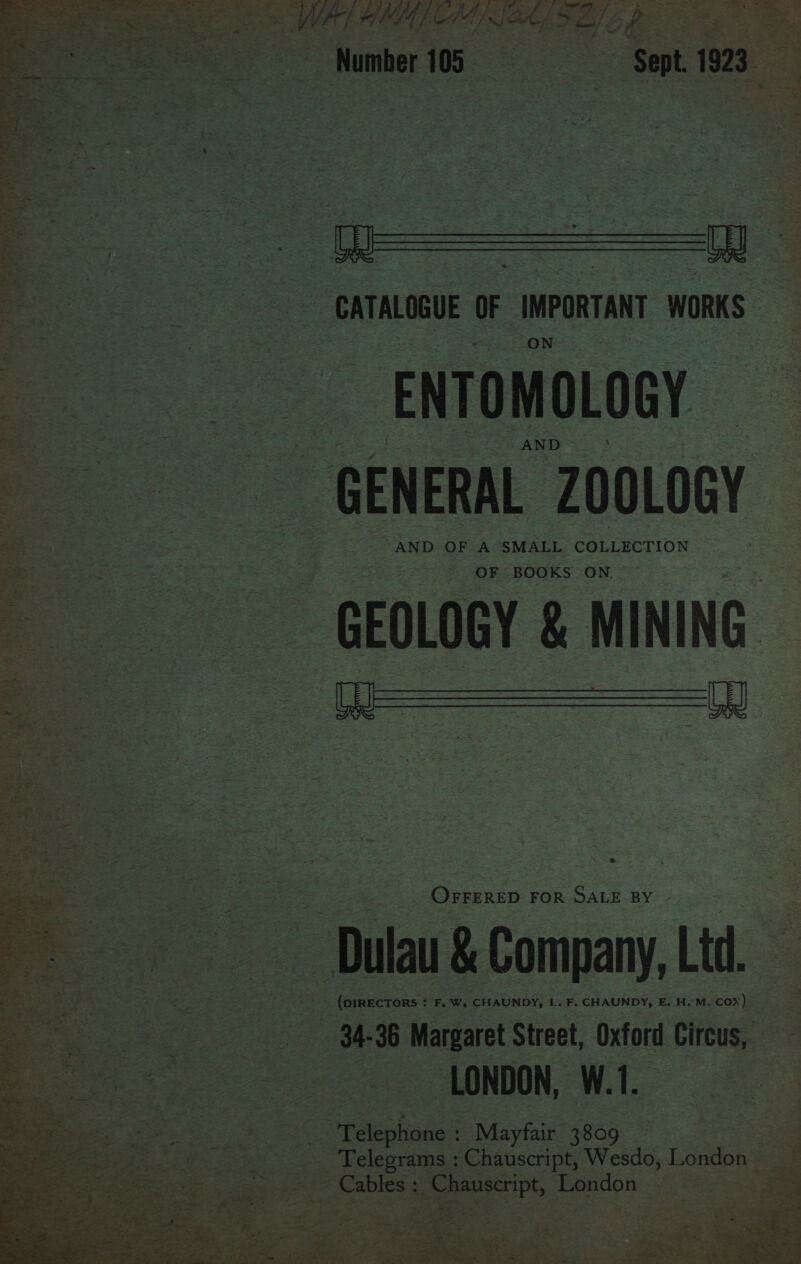 - Number 105 SES Sent 1923 $ 23 —. : Ve ate ek te ciate Oa (6s &lt; = ~ CATALOGUE oF ine IMPORTANT WORKS | ENTOMOLOGY. oo - GENERAL Z00L0GY ae | wa Bees ole Se aa e GEOLOGY &amp; MINING. =o ee —s &lt; « ‘ : es fi ae Orrerep FOR oS BY De - Dulau b saat Ltd, ai i | gee - NW e | : Srelishnds? : Mayfair. 3809 a Cables ch Chauscript, Wesdo, Lantbie hau sel peie Penden ee igh Wee