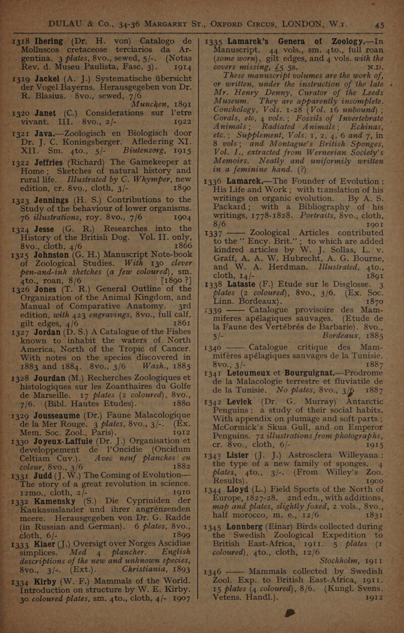. (Dr. _ Molluscos: cretaceose terciarios da Ar- ie Sabeaeg 3 plates, 8vo., sewed, 5/-. (Notas Rev. d. Museu Paulista, Fasc. gist) OT 4 se 319 Jackel (A. J.) Systematische tibersicht _ der Vogel Bayerns. Herausgegeben von Dr. -R. Blasius.. 8vo., sewed, 7/6 _ Munchen, 1891 Considerations sur l’etre 1320 Janet (C.) 8vo., 2/- 1922 Ill. Dr. J. C. Koningsberger. Afledering XT. XII. Sm. 4to., 5/- Biutenzorg, Sketches of natural history and Illustrated by C. Whymper, new 1890 Home ; rural life. edition, cr. 8vo., cloth, 3/- Study of the behaviour of lower organisms. 76 illustrations, roy. 8vo., 7/6 1904 Researches into the History of the British Dog. Vol. II. only, 8vo., cloth, 4/6 1866 of Zoological Studies. With 130 clever pen-and-ink sketches (a few coloured), sm. gto., roan, 8/6 1890 ?] Organization of the Animal Kingdom, and 3rd edition, with 423 engravings, 8vo., full calf, gilt edges, “4/6 1861 known to inhabit the waters of North America, North of the Tropic of Cancer. — -1883 and 1884. 8vo., 3/6 Wash., 1885 1328 Jourdan (M.) Recherches Zoologiques et histologiques sur les Zoanthaires du Golfe de Marseille. 17 plates (2 coloured), 8vo., “7/6. (Bibl. Hautes Etudes). 1880 de la Mer Rouge. 3 plates, 8vo., 3/-. (Ex. - Mem. Soc. Zool., Paris). 1912 I 1330 Joyeux-Laffuie (Dr. J.) Organisation et developpement de JlOncidie (Oncidum ~Celtiam Cuv.). Avec neuf planches en coleur, 8vo., 3/6 1882 1331 Judd (J. W. ) The Coming of Evolution— _ The story of a great revolution in science. -I2mo., cloth, 2/- I9IO (S.) Die Cypriniden der Kaukasuslander und ihrer angrénzenden 1333 Kiaer (J.) Oversigt over Norges Ascidiae simplices. Med 4. plancher. English _ descriptions of the new and unknown species, 8vo., 3/+. (Ext.). Christiania, 1893 Introduction on structure by W. E. Kirby. meere. Herausgegeben von Dr. G. Radde (in Russian and German). 6 plates, 8vo., cloth, 6/- 1899 45.049 1335 Lamarek’s Genera of | Zoology.—In Manuscript. 44 vols., sm. 4to., full roan (some worn), gilt edges, and 4 vols. with the covers missing, £5 5S. N.D. These manuscript volumes are the work of, or written, under the instruction of the late Mr. Henry Denny, Curator of the Leeds Museum. They ave apparently incomplete. Conchology, Vols. 1-28 (Vol. 16 unbound) ; Corals, etc, 4 vols.; Fossils of Invertebrate Animals ; Radiated Animals; Echinas, etc. ; Supplement, Vols. 1, 2, 4, 6 and 7, in 8 vols; and Montague’s British Sponges, Vol. I., extracted from Wernerian Society’s Memoirs. Neatly and uniformily written in a feminine hand. (°?) 1336 Lamarek.—The Founder of Evolution ;: His Life and Work; with translation of his writings on organic evolution. By A. S. Packard;. with a Bibliography of his writings, 1778-1828. Portraits, 8vo., cloth, 8/6 IQOI 1337 Zoological Articles. contributed to the “‘ Ency. Brit.”’; to which are added kindred articles by W. J. Sollas, L. v. Graff, A. A. W. Hubrecht, A. G. Bourne, and W. A. Herdman._ Illustrated, 4to., cloth, 14/- 1891 1338 Lataste (F.) Etude sur le Disglosse. 3 plates (2 coloured), 8vo., 3/6. (Ex. Soc. Linn. Bordeaux). 1870 i339. Catalogue provisoire des Mam- miferes apélagiques sauvages. (Etude de la Faune des Vertébrés de Barbarie). 8vo., 5/- Bordeaux, 1885 1340 Catalogue critique des Mam- - miféres apélagiques sauvages de la Tunisie. 8vo., 3/- 1887 1341 Letoumeux et Bourguignat.—Prodrome de la Malacologie terrestre et fluviatile de de la Tunisie. No plates, 8vo., 3p 1887 1342 Levick (Dr. G. Murray) Antarctic . Penguins: a study of their social habits, With appendix on plumage and soft parts ; McCormick’s Skua Gull, and.on Emperor Penguins. 72 illustrations from photographs, cr. 8vo., cloth, 6/- IQI5 1343 Lister (J. J.) Astrosclera Willeyana : ' the type of a new family of sponges. 4 plates, 4to., 3/-. (From Willey’s Zoo. Results). 1900 1344 Lloyd (L.) Field Sports of the North of Europe, 1827-28. 2ndedn., with additions, map and plates, slightly foxed, 2 vols., 8vo., half morocco, m, e., 12/6 1831 the Swedish Zoological Expedition to British East-Africa, 1911. 5 plates (1 coloured), 4to., cloth, 12/6 Stockholm, tg iI 1346 Mammals collected by Swedish _ Zool. Exp. to British East-Africa, 1911. 15 plates (4 coloured), 8/6. (Kungl, Svens. Vetens. Handl.). EQI2 td