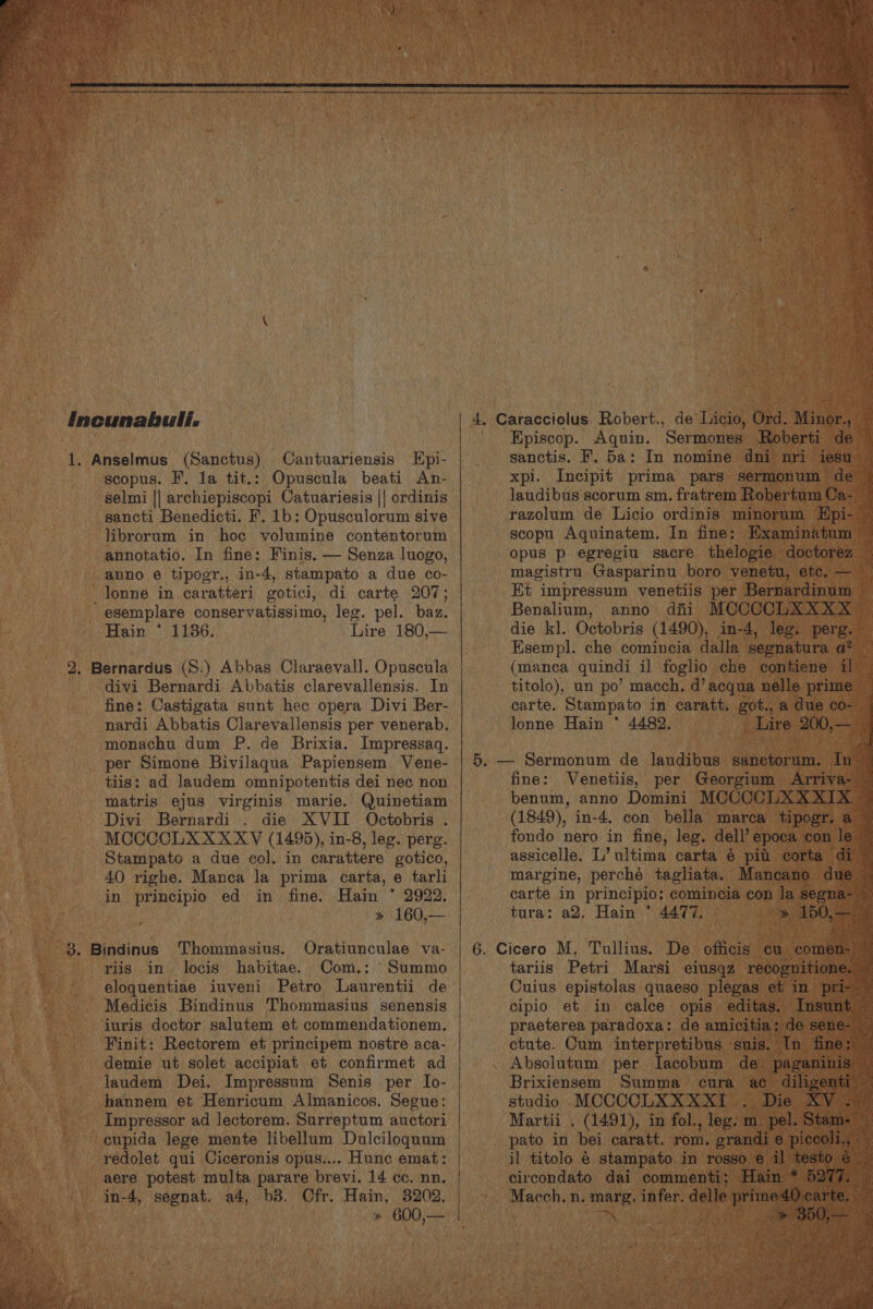 | Incunabuli. 1. Anselmus (Sanctus) Cantuariensis Hpi- scopus. F, la tit.: Opuscula beati An- selmi || archiepiscopi Catuariesis || ordinis sancti Benedicti. F. 1b: Opusculorum sive librorum in hoc volumine contentorum annotatio. In fine: Finis. — Senza luogo, anno é tipogr., in-4, stampato a due co- lonne in caratteri gotici, di carte 207; esemplare conservatissimo, leg. pel. baz. Hain * 1136. Lire 180,— 2. Bernardus (S.) Abbas Claraevall. Opuscula divi Bernardi Abbatis clarevallensis. In fine: Castigata sunt hec opera Divi Ber- nardi Abbatis Clarevallensis per venerab. monachu dum P. de Brixia. Impressaq. per Simone Bivilaqua Papiensem Vene- tiis: ad laudem omnipotentis dei nec non matris ejus virginis marie. Quinetiam Divi Bernardi . die XVII Octobris . MCCCCLAXXXXYV (1495), in-8, leg. perg. oe Stampato a due col. in carattere gotico, beh i 40 righe. Manca la prima carta, e tarli ens in principio ed in fine. Hain * 2922. » 160,— riis in locis habitae. Com.: Summo eloquentiae iuveni Petro Laurentii de Medicis Bindinus Thommasius senensis juris doctor salutem et commendationem. _. Finit: Rectorem et principem nostre aca- 4 _ demie ut solet accipiat et confirmet ad _ Jaudem Dei. Impressum Senis per Io- - hannem et Henricum Almanicos. Segue: _.. Impressor ad lectorem. Surreptum auctori - eupida lege mente libellum Dulciloqguum redolet qui Ciceronis opus.... Hunc emat: aere potest multa parare brevi. 14 cc. nn. in- 4, s prep a a4, b3. Cfr. Hain, 3202, > 600,— aks.ovige ee eae Aquin. ‘Seriate nel sanctis. F. 5a: In nomine d xpi. Incipit prima pars Jaudibus scorum sm. fae i ber magistru Crachind boro venetu, e Et impressum venetiis per Bernar Benalium, anno dfii MCCCCL. die kl. Octobris (1490), in-4, Esempl. che comincia dalla s titolo), un po’ macch, d’ acqua 3 carte. Stampato in caratt, got., lonne Hain * 4482. (1849), in-4, con pelle ‘mare . fondo nero in fine, leg. dell’ e sp assicelle. L’ ultima carta é pit margine, perche taghata. Mar carte in principio; comincia con la tura: a2, Hain © 4477. » tariis Petri Marsi eiusqz rt Cuius epistolas quaeso. plega praeterea paradoxa: de am. ctute. Cum aA Martii . (1491), in fol. ce pato in bei caratt. rom or il titolo é stampato. in- circondato dai_ comment Macch, pei infer. d