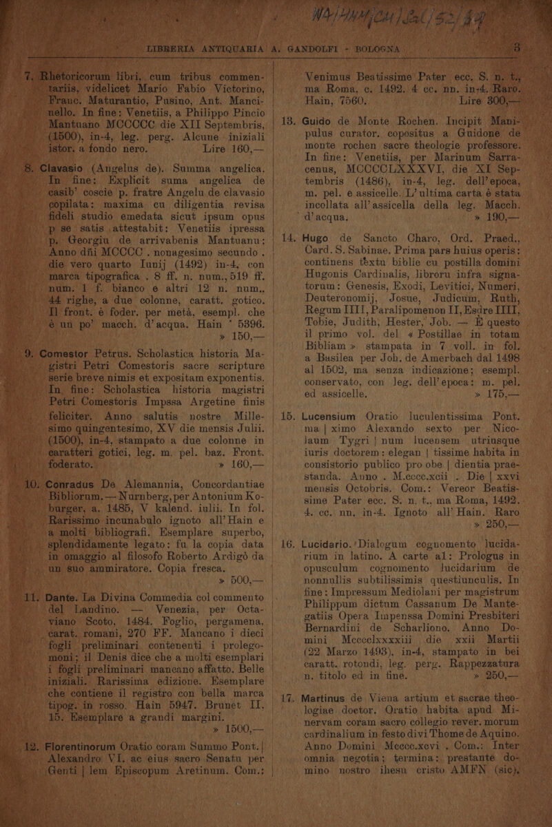 tarlis, videlicet Mario Fabio Victorino, Franc. Maturantio, Pusino, Ant. Manci- nello. In fine: Venetiis, a Philippo Pincio (1500), in-4, leg. perg. istor. a fondo nero. Alcune Lire 160,— In fine: Explicit suma angelica de easib’ coscie p. fratre Angelu de clavasio copilata: maxima cu diligentia revisa p se satis attestabit: Venetiis ipressa p. Georgiu de arrivabenis Mantuanu; Anno diii MCCCC . nonagesimo secundo . die vero quarto Iunij (1492) in-4, marea tipografica . 8 ff. n. num.,519 ff. num. 1 f. bianco e altri 44 righe, a due colonne, caratt. gotico. | | Tl front. € foder. per meta, esempl. € un po’ macch. d’acqua. Hain * 5396. | ; » 150,— | In. fine: feliciter. Anno salutis nostre Mille- earatteri gotici, leg. m. pel. baz. Front. foderato. burger, a, 1485, V kalend. iulii. In fol. un suo ammiratore. Copia fresca. Dante. La Divina Commedia col commento del Landino. Venezia, per Octa- viano Scoto, 1484. Foglio, pergamena, — fogli preliminari. contenenti i prolego- moni; il Denis dice che a molti esemplari iniziali. Rarissima edizione. Esemplare tipog. in rosso. Hain 5947. Brunet IT, 15. Esemplare a grandi margini. Florentinorum Oratio coram Summo Pont. | Alexandro VI. ac eius sacro Senatu per WO noe ie im : 43 > cE es ‘4 tg a rn nn pe tare in-4. Raro. Lire 300,— Guido de Monte Rochen. Incipit Mani- pulus curator. copositus a Guidone de monte rochen sacre theologie professore. ma Roma, c. 1492. 4 cc. nn. Hain, 7560, In fine: Venetiis, per Marinum Sarra- cenus, MCCCCLXXXVI, die XI Sep- tembris (1486), in-4, leg. dell’ epoca, m. pel. e assicelle. L’ ultima carta é stata incollata all’assicella della leg. Macch. » 190,— Hugo de Sancto Charo, Ord. Praed., Card.S. Sabinae. Prima pars huius operis: continens textu biblie cu postilla domini Hugonis Cardinalis, libroru infra signa- torum: Genesis, Exodi, Levitici, Numeri, Deuteronomij, Josue, Judicim, Ruth, Regum [ITI , Paralipomenon II, Esdre IIIT, Tobie, Judith: Hester, Job. — E questo il primo vol. del <¢ Postillae in totam Bibliam » stampata in 7 voll. in fol. a Basilea per Joh. de Amerbach dal 1498 al 1502, ma senza indicazione; esempl. conservato, con leg. dell’epoca: m. pel. ed assicelle. » 175,— luculentissima Pont. ma |ximo Alexando sexto per Nico- jaum Tygri| num lucensem utriusque iuris doctorem: elegan | tissime habita in consistorio publico pro obe | dientia prae- standa.. Auno . M.ccce.xcii . Die | xxvi mensis Octobris. Com.: Vereor Beatis- sime Pater ecc. 8. n. t., ma Roma, 1492. 4. cc. nn. in-4. Ignoto all’ Hain. Raro » 250,— Lucidario.'Dialogum cognomento lucida- rium in latino. A carte al: Prologus in opusculum cognomento lucidarium de nonnullis subtilissimis questiunculis. In fine: Impressum Mediolani per magistrum Philippum dictum Cassanum De Mante- gatiis Opera Impenssa Domini Presbiteri Bernardini de Scharliono. Anno Do- mini Meccelxxxxiii die xxii Martii (22 Marzo 1493), in-4, stampato in bei caratt. rotondi, leg. pere. Rappezzatura n. titolo ed in fine. » 250,— Oratio habita apud Mi- nervam coram sacro collegio rever. morum cardinalium in festo divi Thome de Aquino. Anno Domini Meece.xcevi . Com.: Inter omnia negotia; termina: prestante do- mino nostro ihesu cristo AMFN (sic),