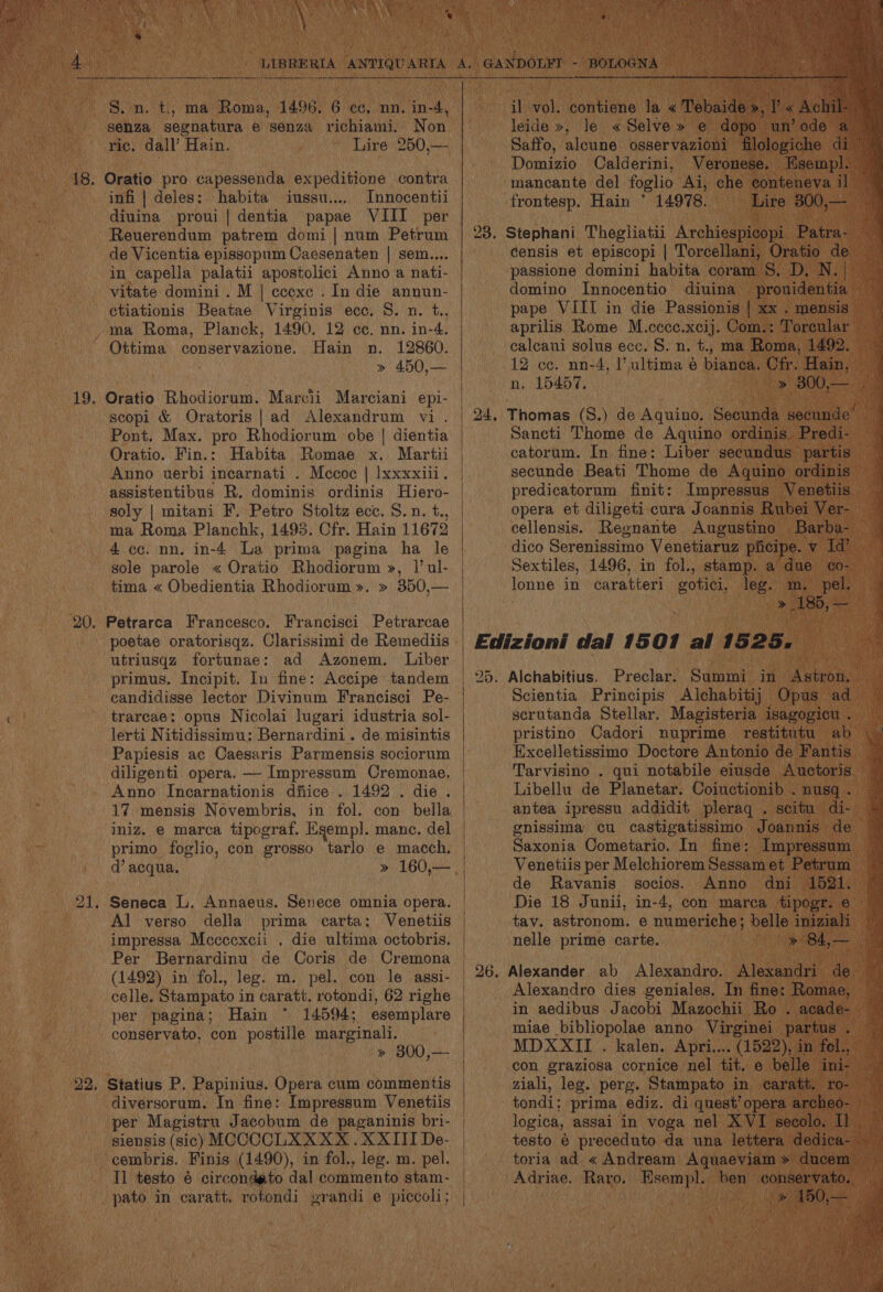 hen rpm ee in ne ce entre ee S.n. t., ma Roma, 1496. 6 cc, nn. we senza segnatura e senza richiami, Non ric. dall’ Hain. Lire 250,— 18. Oratio pro capessenda expeditione contra infi | deles: habita iussu.... Innocentii diuina proui | dentia papae VIII per Reuerendum patrem domi | num Petrum de Vicentia epissopum Caesenaten | sem.... in capella palatii apostolici Anno a nati- vitate domini . M | ccexe . In die annun- ctiationis Beatae Virginis ecc. 5. n. t., ,%™a Roma, Planck, 1490. 12 ce. nn. in-4. Ottima conservazione. Hain n. 12860. » 450,— 19. Oratio Rhodiorum. Marcii Marciani epi- scopi &amp; Oratoris|ad Alexandrum vi. Pont. Max. pro Rhodiorum obe | dientia Oratio. Fin.: Habita, Romae x. Marti Anno uerbi incarnati . Mccoc | lxxxxiii. assistentibus R. dominis ordinis Hiero- soly | mitani F. Petro Stoltz ecc. 8. n. t., ma Roma Planchk, 1495. Cfr. Hain 11672 4 cc. nn. in-4 La prima pagina ha le sole parole « Oratio Rhodiorum », 1’ ul- tima « Obedientia Rhodiorum ». » 350,— 20. Petrarca Francesco. Francisci Petrarcae poetae oratorisqz. Clarissimi de Remediis utriusqz fortunae: ad Azonem. Liber primus. Incipit. In fine: Accipe tandem candidisse lector Divinum Francisci Pe- trarcae; opus Nicolai lugari idustria sol- lerti Nitidissimu: Bernardini. de misintis Papiesis ac Caesaris Parmensis sociorum diligenti opera. — Impressum Cremonae. Anno Incarnationis dfiice .. 1492 . die . iniz. e marca tipograf. Egemp]. manc. del primo foglio, con grosso tarlo e macch, d’ acqua. 21. Seneca L. Annaeus. Senece omnia opera. Al verso della prima carta: Venetiis impressa Mcccexcii . die ultima octobris. Per Bernardinu de Coris de Cremona (1492) in fol., leg. m. pel. con le assi- celle. Stampato in caratt. rotondi, 62 righe per pagina; Hain 14594; esemplare conservato, con postille marginali. » 300,— 22, Statius P. Papinius. Opera cum commentis diversorum. In fine: Impressum Venetiis per Magistru Jacobum de paganinis bri- siensis (sic) MCCCCLXXXX . XXIII De- cembris. Finis (1490), in fol., leg. m. pel. Tl testo é circondato dal commento stam- pato in caratt. rofondi grandi e piccoli; il vol. contiene la « Tebaide », Achil leide », le «Selve» e dopo un’ ode a Saffo, alcune osservazioni filologiche di Domizio Calderini, Veronese. Hsemp mancante del foglio Ai, che conteneva il frontesp. Hain * 14978. Lire 300,— 23. Stephani Thegliatii Archiespicopi Patra- censis et episcopi | Torcellani, Oratio de domino Innocentio diuina pape VIII in die Passionis | xx . mensis calcani solus ecc. S. n. +., ma Roma, 1492. n. 15457. predicatorum finit: opera et diligeti cura Joannis Rubei Ver- Edizioni dal 1507 al 1525. 25, Alchabitius. Preclar. Summi in Excelletissimo Doctore Antonio de Fantis Libellu de Planetar. Coiuctionib . nusq . de Ravanis socios. Anno dni Die 18 Junii, in-4, con marea tipogr. e tav. astronom. e numeriche: belle iniziali nelle prime carte. con graziosa cornice nel tit. e belle ini- ziali, leg. perg. Stampato in caratt. ‘ro- logica, assai in voga nel XVI secolo, Il testo é preceduto da una lettera d ie toria ad. « Andream Rae » duce Adriae. Raro. Esempl.