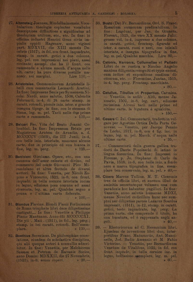iim: _theologie baplenies yoda bulos deseriptioes diffinitioes z significatus ad theologiam utilium, etc., etc. In fine: in __ officina industri Henrici Gran civis im- - pialis oppidi Hagenaw, anno viginei o part. MDXVITI, die XIII mensis De- . cebris (1517), in fol. con front. inquadrato, Av stamp. in caratt. gotici a due eolonne, a leg. pel. con impressioni nei piani, assai -_ rovinate; esempl. che ha il front. con eat ‘rammenda 6 alcune macch. d’acqua nelle ult. carte; ha pure diverse postille ma- Va) Moser. nei margini. Tare 110,— 28. Aristoteles, Oeconomicorum Aristotelis li- belli cum comentariis Leonardi Aretini. In fine: Impressus Senis per Symeonem Ni- ~ eolai Nardi, anno salutis, 1508, Calendis Februarii, in-4, di 24 carte stamp. in - earatt. rotondi, piccole iniz, istor, e grande imsegna tipogr. in fine, con lo stemma di Siena, leg. m. pel. Tarli nelle due prime carte e rammendo. » 110,— _Belcari Feo, Vita del Beato Joanni Co- -lombini. In fine: Impressum Brixie per - Magistrum Arutem de Arundis, a. d. ~MCCCCOY (1505), die III Junii, in-4, con belle iniz. istoriate, mancano alcune carte, due in principio ed una bianca in haw. ney: teas ina. “perg. » 125,— ee Benivieni Girolamo. Opere, etc., con una af me canzona dell’amor celeste et divino, col -- gommento del conte Giovanni Pico Mi- - vandolano et altre frottole de diversi . -auttori. In fine: Venetia, per Nicold Zo- Wey pino! e Vincentio, 1522, in-8, con front. - inquadr. in bella cornice istoriata incisa in legno, edizione poco comune ed assai --ricercata, leg. m. pel. Qualche segno a 4 -penna e \Vultima carta foderata. oe ne , » 100,— | ds Blondus Flavius. Blondi Flauii Forliuiensis de Roma triuphate libri dece diligetissime are! _ gastigati.... In fine: Venetiis a “Philippo Pincio Mantuano. Anno diii MCCCCCXI. Die yii . Maii . (1511), in fol., leg. pérg.; > stamp. in bei caratt. rotondi. Bell’esem- ‘ 0a plare. » 120,— / 82. Boethius Severinus. De philosophiae conso- Py latione, eiusdem de scholastica disciplina, qui alii quoque antori 4 nonnullis adscri- bitur. In fine: Venetiis, per Melchiorem Sessam et Petrum de Ravanis Socios, (1522), in-8, senza. copert. >» 28,— wa ee Florent., 1525, die vero XX mensis Julii; grosso vol, in-4, impresso a due colonne, in caratt. istor. a caratt. rossi'e neri, con iniziali istoriate, e insegna tipografica in fine, leg. m. pel. Qualche macchia. Lire 80,— 34, Catonis, Varronis, Collumellae et Palladii Libri de re rustica ‘a- Nicolao Angelio maxima diligentia recogniti et typis excusi, cum indice et expositione omiium di- ctionum, etc. — Florentiae, Juntae, 1515, in-4, leg. perg.. Frontesp. macchiato. » 80,— 35. Catullus, Tibullus et Propertius. Carmina. — Venetiis, in aedib . Aldi, mense Ja- nuario, 1502, in-8, leg. cart.,° edizione ultime carte, la legatura é sgualcita. » 150,— 36. Cesare C. Iul. Commentarii, tradotti in vol- gare per Agostino Ortica Della Porta Ge- da Lecho, 1517, in-8, con 4 fig. ine. in legeno, leg. m. pel. Macch. d’acqua nelle ultime carte. » 35,— 37. — Commentarii della guerra gallica tra- docti da Dante Popoleschi di latino in lingua fiorentina. In fine: Impressi in Firenze, p. Jo. Stephano di Carlo da Pavia, 1518, in-8, con belle iniz. a fondo nero e marca tipografica in fine, esem- _plare ben conservato, leg. m. pel. » 60,— 38, Cicero Mareus Tullius. M. T. Ciceronis tres de officiis libri, et aureum illud de amicitia senectuteque volumen una cum paradoxis hoc habentur pugillari. In fine: Venetiis, anno salutis humanae MDXI, mense Novebri codicillum hune nec sum- ptui nec diligetiae parces Lazarus Soardus impressit, (1511), in-12, stamp. in caratt. gotici, testo inquadrato, leg. perg. ‘La prima carta. che comprende il titolo, ha una bucatura, ed e rappezzata negli an- goli. » 40,— Ejusdem de inyentione libri duo, inter- pretibus Franc. Maturantio, Ant. Manci- nello, Jod. Badio Ascensio et M. Fabio Victorino. — Venetiis, per Bernardinum Venetum de Vitalibus, 1522, in fol. con