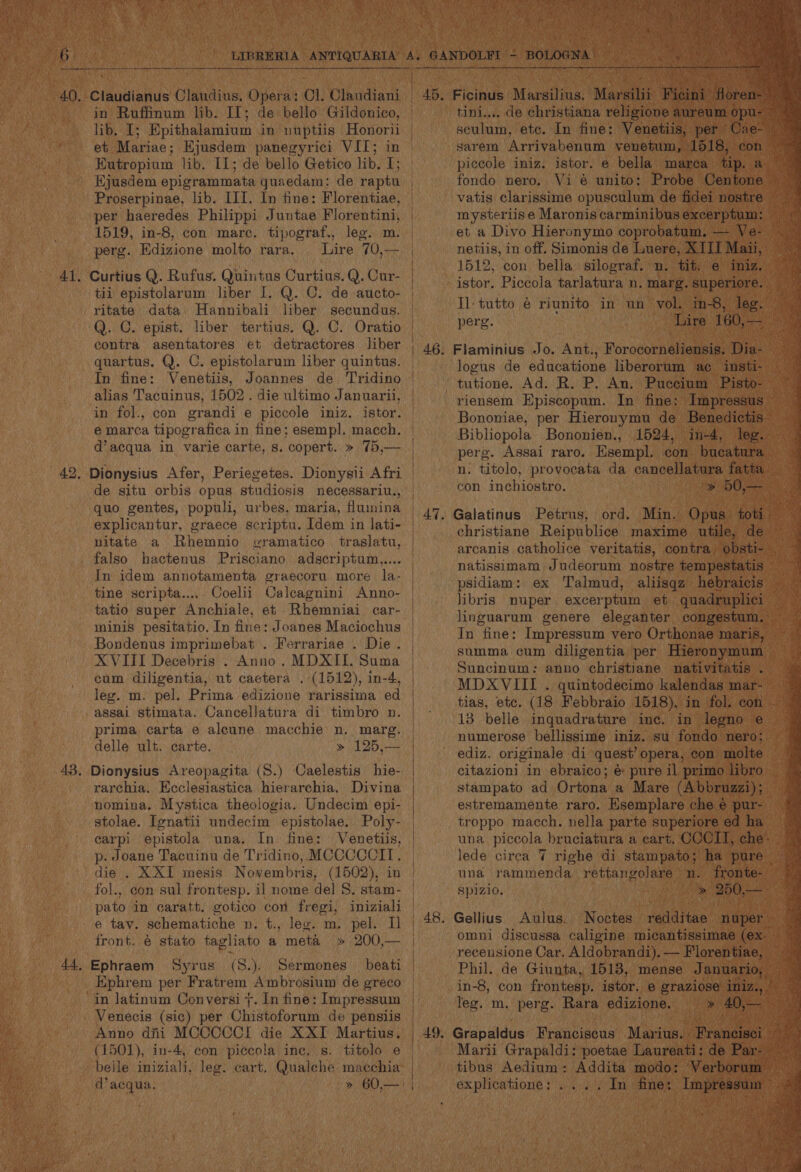 40. -Claudianus Claudius, Oyerds CL. Olmindiant in Ruffinum lib. II; de bello Gildonico, RN UR aS Epithalamium in nuptiis Honorii et Mariae; Ejusdem panegyrici VIT; in - Eutropium lib. IL; de bello Getico lib. I; Kjusdem epigrammata quaedam: de raptu Proserpinae, lib. III. In fine: Florentiae, per haeredes Philippi Juntae Florentini, 1519, in-8, con marc. tipograf., leg. m. perg. Edizione molto rara. Lire 70,— 41. Curtius Q. Rufus. Quintus Curtius. Q. Cur- tii epistolarum liber I. Q. C. de aucto- ritate data Hannibali liber secundus. Q. C. epist. liber tertius. Q. C. Oratio contra asentatores et detractores liber quartus. Q. C. epistolarum liber quintus. In fine: Venetiis, Joannes de Tridino alias Tacuinus, 1502. die ultimo Januarii, in fol., con grandi e piccole imiz. istor. é marca tipografica in fine; esempl. macch. d’acqua in varie carte, s. copert. » 75,— 42. Dionysius Afer, Periegetes. Dionysii Afri de situ orbis opus studiosis necessariu., quo gentes, populi, urbes, maria, fluinina explicantur, graece scriptu. Idem in lati- nitate a Rhemnio gramatico§ traslatu, falso hactenus Prisciano adscriptum.,.... In idem annotamenta graecoru more la- tine scripta..... Coelii Calcagnini Anno- tatio super Anchiale, et Rhemniai car- minis pesitatio. In fine: Joanes Maciochus Bondenus imprimebat . Ferrariae . Die . XVIII Decebris . Anno. MDXII. Suma cum diligentia, ut caetera . (1512), in-4, leg. m. pel. Prima edizione rarissima ed assai stimata. Cancellatura di timbro n. prima carta e aleune macchie n. marg. delle ult. carte. » 125,— 43. Dionysius Areopagita (S.) Caelestis hie- rarchia. Heclesiastica hierarchia, Divina nomina. Mystica theologia. Undecim epi- stolae. [enatii undecim epistolae. Poly- carpi epistola una. In fine: Venetiis, p- Joane Tacuinu de Tridino, MCCCCCII. die . X XI mesis Novembris, (1502), in fol., con sul frontesp. il nome del 8. stam- pato in caratt. gotico con fregi, iniziali e tay. schematiche n. t., leg. m. pel. Il front. @ stato taglhiato a meta » 200,— 44, Ephraem Syrus (S.). Sermones _ beati _ Ephrem per Fratr em. Ambrosium de greco “in Jatinum Conversi +. In fine: Impressum Venecis (sic) per Ohivoforns de pensiis Anno dfii MOCOCCI die XXI Martius. (1501), in-4, con piccola inc. s. titolo e belle iniziali, leg. cart. Qualehe macchia d’acqua. | soa ete. : fine: ey pe a sarem Arrivabenum yenetum, 518, ec piccole iniz. istor. e bella marca tip. a fondo nero. Vi é unito: Probe Centone vatis clarissime opusculum de fidei nostre mysteriise Maronis carminibus excerptum: et a Divo Hieronymo coprobatum. — Ve netiis, in off. Simonis de Luere, XIII Maii, 1512, con bella silograf. n. tit. e¢ iniz. Il- tutto é riunito in un vol. in-8, leg. Pare: ‘Lire 160, — logus de educatione liberorum ac insti- tutione. Ad. R. P, An. Puccium Pisto- riensem Episcopum. In fine: Impressus v Bononiae, per Hieronymu de Benedictis Bibliopola Bononien., 1524, in-4, leg. perg. Assai raro. Esempl. con bucatura. n, titolo, provocata da cancellatura fatt con inchiostro. Me 50,- Petrus, ord. Min. Opus 4 christiane Reipublice maxime utile, | arcanis catholice veritatis, contra obsti- natissimam Judeorum nostre tempestatis — psidiam: ex Talmud, aliisqz hebraicis libris Duper) excer ptum et guadruplici In fine: Impressum vero Orthonae ‘maris, summa cum diligentia per Hieronymum Suncinum: anno christiane nativitatis . MDXVIII . quintodecimo kalendas mar- — tias, ete. (18 Febbraio 1518), in fol. con a “ 13 belle inquadrature inc. in legno ee numerose bellissime iniz. su fondo nero; i ediz. originale di quest’ opera, con ‘molte ' citazioni in ebraico; é&amp; pure il primo libro f stampato ad Ortona a Mare (Abbruzzi); ah estremamente raro. Esemplare che é pur- troppo macch. nella parte superiore ed fe una piccola_ bruciatura a cart. CCCIT, che’. lede circa 7 righe di stampato; ha pure una rammenda rettangolare n Cha Spizio. Aulus. Noctes eines nuper omni discussa caligine micantissimae (ex. ne recensione Car. Aldobrandi). — Florenti jae, Phil. de Giunta, 1513, mense Januario, in-8, con frontesp. istor, e graziose i leg. m. perg. Rara edizione. ea