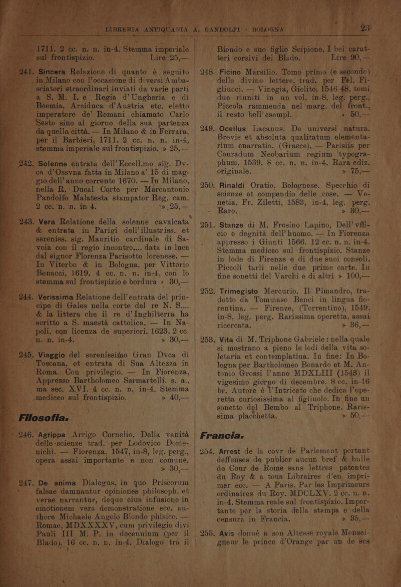sul frontispizio. Lire Boas Sincera Belgien di quanto &amp; seguito in Milano con 1’ occasione di diversi Amba- | Sciatori straordinari inviati da varie parti aS. M. Ie Regia d’Ungheria e di Boemia, Arciduca d’Austria etc. eletto '_imperatore de’ Romani chiamato Carlo esto sino al giorno della sua partenza da quella citta. — In Milano &amp; in Ferrara, per il Barbieri, 1711. 2 cc. n. n. in- we emis imperiale sul frontispizio. » 25,— ca d’Ossvna fatta i in Milano a’ 15 di mag- gio dell’ anno corrente 1670. —In Milano, nella R.: Ducal Corte per Marcantonio Pandolfo Malatesta stampator Reg. cam. 2 cc. n. n. in 4. *» 25, — &amp; entrata in Parigi dell’illustriss. et _ sereniss. sig. Mauritio cardinale di Sa- voia con il regio incontro.... data in luce dal signor Florenza Parisotto lorenese. — “In Viterbo &amp; in Bologna, per Vittorio - Benacci, 1619. 4 cc. n. n. in-4, con lo - stemma sul pera. bordura » 30,— “cipe. di Gales nella corte del re N. EOE _ &amp; la littera che il re d’Inghilterra ha _seritto a S. maesta cattolica. — In Na- - poli, con licenza de superiori. 1623. 2 cc. on. n. in-4, » 30,— 245, Viaggio del serenissitio Gran Dvea di -* Toscana, et entrata di Sua’ Altezza in Roma. Con privilegio. — In Fiorenza, _Appresso Bartholomeo Sermartelli. s. a., ma sec. XVI. 4 cc. n. n. in-4. Stemma mediceo sul frontispizio. » 40,— 246. Agrippa Arrigo Cornelio. Della vanita dejle-scienze trad. per Lodovico Dome- ae assai importante e non comune. » 30,— “falsae damnantur « opiniones ected et verae narrantur, deque eius infusione in emotionem vera demonstratione ecc. au- _thore Michaele Angelo Blondo phisico. — ~Romae, MDX XXX/YV, cum privilegio divi Pauli If] M. P. in. decennium (per il ce 16 ec. n. n. in-4. Dialogo tra il teri corsivi del Blado. gliucei. — Vinegia, Giolito, 1546-48, tomi due riuniti in un vol. in-8, leg. perg., > i ’ il resto bell’ esemp!. -Ocellus Lacanus. De universi natura. Brevis et absoluta qualitatum elementa- rium enarratio. (Graece). — Parisiis per bo NG = phum. 1539. &amp; cc. n. n. in-4. Rara ediz. originale. » T5,— 250. Rinaldi Oratio, Bolognese. Specchio di scienze et compendio delle cose. — Ve- netia, Fr. Ziletti, 1583, in-4, leg. perg. Raro. » 80,— 251. Stanze di M. Frosino Lapino, Dell’ vffi- cio e degnita dell’ huomo. — In Fiorenza , appresso i Giunti 1566. 12 cc. n. n. in-4. Stemma mediceo sul frontispizio. Stanze in lode di Virenze e di due suoi consoli., Piccoli tarli nelle due prime carte. In fine sonetti del Varchi e di altri » 100,— 252. Trimegisto Mercurio. I] Pimandro, tra- dotto da Tommaso Benci in lingua fio- rentina. — Firenze, (Torrentino), 1549, in-8, leg. perg. Rarissima operetta, assai ricercata. » 36,— 253. Vita di M. Triphone Gabriele: nella quale si mostrano a pieno le lodi della vita so- letaria et contemplatiua. In fine: In Bo- logna per Bay tholomeo Bonardo et M. An- tonio Grossi l’anno MDXLIII (1543) il vigesimo giorno di decembre. 8 ce. in-16 br. Autore é |’ Intricato che dedica 1’ ope- retta curiosissima al figliuolo. In fine un sonetto del Bembo al Triphone. Raris- sima placchetta. Francia: 254. Arrest de la covr de Parlement portant deffenses de publier aucun bref &amp; bulle de Cour de Rome sans. lettres patentes du Roy &amp; a tous Libraires d’en impri- mer ecc. — A Paris, Par les Imprimeurs ordinaires du Roy. MDCLXY. 2 cc. n. n. in-4, Stemma reale sul frontispizio. Impor- tante per la storia della stampa e della censura in Francia. » Bb,— 255. Avis donnée a.son Altesse royale Monsei-
