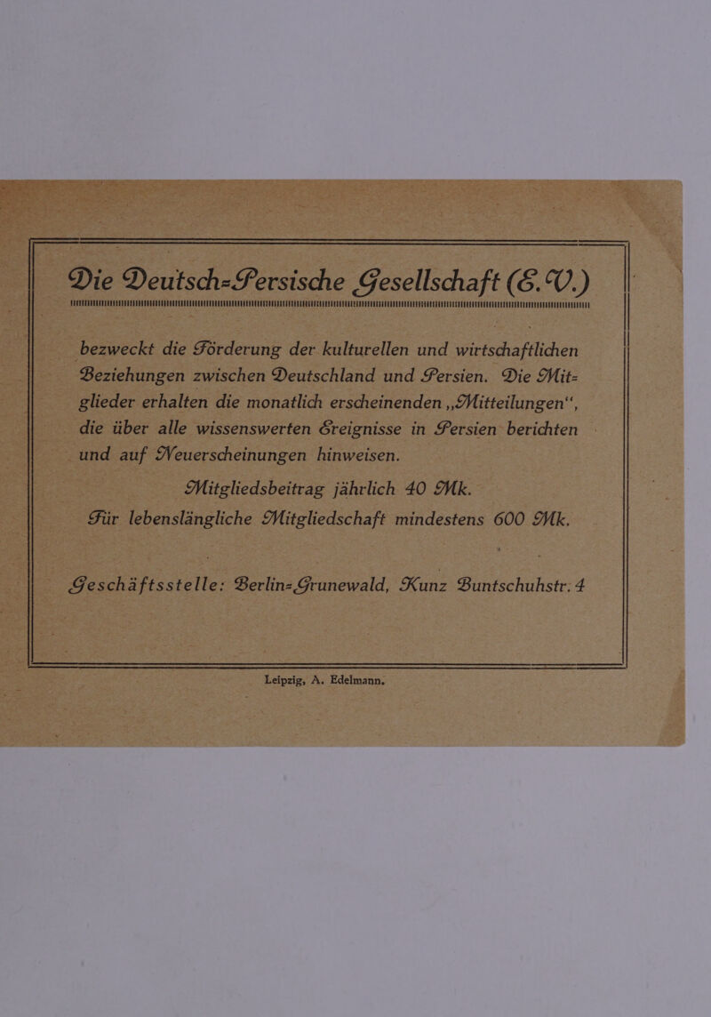 : FATT eee bezweckt die Forderung der kulturellen und wirtschaftlichen Beziehungen zwischen Deutschland und Fersien. Die Mit- glieder erhalten die monatlich erscheinenden » Mitteilungen, die tiber alle wissenswerten Greignisse in Fersien berichten und auf Weuerscheinungen hinweisen. Mitgliedsbeitrag jahrlich 40 Mk. Fur lebenslangliche Mitgliedschaft mindestens 600 Mk. Geschaftsstelle: Berlinz Grunewald, Kanz Buntschuhstr: 4