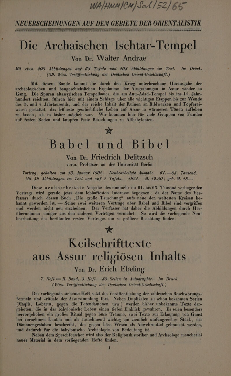 WAH WMMJCN) SoA 152] 65° NEUERSCHEINUNGEN AUF DEM GEBIETE DER ORIENTALISTIK ee eS Oe OOOO OEma-=@—-m —eEeEeEeEeeaeae=aE=S=SESSeeeeeeeeeEeEeEeeEeEeEeEeEe=E=S=S>=~—=—=—=Z_E—_™eSeeeS=S_e™SQN™=EaEaj{l=alElelele——=—=—== so ®™QOO0N~~»?—--— Oe TTTOE Oa“ SUCCES Die Archaischen Ischtar-Tempel Von Dr. Walter Andrae Mit etwa 400 Abbildungen auf 68 Tafeln und 108 Abbildungen im Text. Im Druck. (39. Wiss. Verdffentlichung der Deutschen Orient-Gesellschaft.) Mit diesem Bande kommt die durch den Krieg unterbrochene Herausgabe der archéologischen und baugeschichtlichen Ergebnisse der Ausgrabungen in Assur wieder in Gang. Die Spuren altassyrischen Tempelbaues, die am Anu-Adad-Tempel bis ins 44. Jahr- hundert reichten, fthren hier mit einem Schlage tuber alle wichtigen Etappen bis zur Wende des 3. und 4. Jahrtausends, und der reiche Inhalt der Ruinen an Bildwerken und Tépferei- waren gestattet, das friheste geschichtliche Leben auf Assur in wirmeren Ténen aufleben zu lassen, als es bisher méglich war. Wir kommen hier fir viele Gruppen von Funden auf festen Boden und knitpfen feste Beziehungen zu Altbabylonien. *k Babel und Bibel Von Dr. Friedrich Delitzsch vorm. Professor an der Universitit Berlin Vortrag, gehalten am 73. Januar 1902. Neubearbeitete Ausgabe. 6/.—63. Tausend. Mit 59 Abbildungen im Text und auf 2 Tafeln. 7927. M. 12.50; geb. M. 18— Diese neubearbeitete Ausgabe des nunmehr im 64. bis 65. Tausend vorliegenden Vortrags wird gerade jetzt dem lebhaftesten Interesse begegnen, da der Name des Ver- fassers durch dessen Buch ,Die grofe Tauschung” aufs neue den weitesten Kreisen be- kannt geworden ist. — Seine zwei weiteren Vortrige iiber Babel und Bibel sind vergriffen und werden nicht neu erscheinen. Der Verfasser hat daher die Abbildungen durch Her- iitbernehmen einiger aus den anderen Vortrigen vermehrt. So wird die vorliezende Neu- bearbeitung des bertthmten ersten Vortrages um so gréfere Beachtung finden. * Keilschrifttexte aus Assur religiésen Inhalts Von Dr. Erich Ebeling 7. Heft = Il. Band, 3. Heft. .8O0 Seiten in Autographie. Im Druck. (Wiss. Veréffentlichung der Deutschen Ovient-Gesellschaft.) Das yorliegende siebente Heft, setzt die Verdffentlichung der zahlreichen Beschw érungs- formeln und -rituale der Assursammlung fort. Neben Duplikaten zu schon bekannten Serien (Maqlt, Lobartu, gegen die Totendimonen usw.) werden bisher unbekannte Texte dar- geboten, die in das babylonische Leben einen tiefen Einblick gewihren. Es seien besonders hervorgehoben ein grofes Ritual gegen bése Tréume, zwei Texte zur Erlangung von Gunst bei yornehmen Leuten und als ausnehmend wichtig ein ziemlich umfangreiches Sttick, das Damonengestalten beschreibt, die gegen bise Wesen als Abwehrmittel gebraucht werden, und dadurch fiir die babylonische Archiologie yon Bedeutung ist. Neben dem Sprachforscher wird also der Religionshistoriker und Archiologe mancherlei neues Material in dem vorliegenden Hefte finden. t